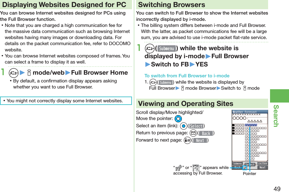 49Search Displaying Websites Designed for PCYou can browse Internet websites designed for PCs using the Full Browser function. 󱛡Note that you are charged a high communication fee for the massive data communication such as browsing Internet websites having many images or downloading data. For details on the packet communication fee, refer to DOCOMO website. 󱛡You can browse Internet websites composed of frames. You can select a frame to display it as well.1m▶imode/web▶Full Browser Home 󱛡By default, a conﬁ rmation display appears asking whether you want to use Full Browser. 󱛡You might not correctly display some Internet websites.Switching BrowsersYou can switch to Full Browser to show the Internet websites incorrectly displayed by i-mode. 󱛡The billing system differs between i-mode and Full Browser. With the latter, as packet communications fee will be a large sum, you are advised to use i-mode packet ﬂ at-rate service.1m( ) while the website is displayed by i-mode▶Full Browser▶Switch to FB▶YESTo switch from Full Browser to i-mode1. m() while the website is displayed by Full Browser▶imode Browser▶Switch to imodeViewing and Operating SitesScroll display/Move highlighted/Move the pointer: MoSelect an item (link): Oo()Return to previous page: l()Forward to next page: i()“ ” or “ ” appears while accessing by Full Browser. Pointer