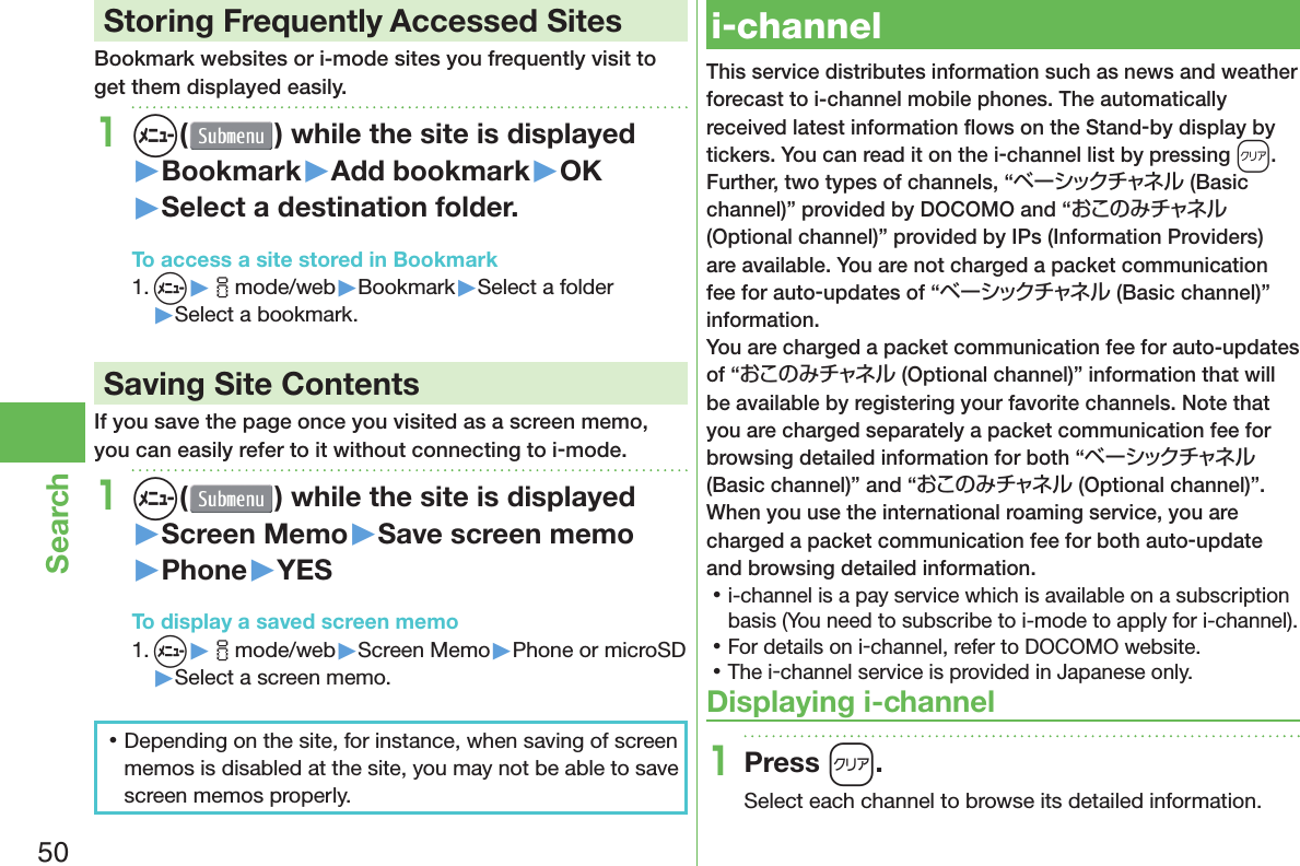 50Search Storing Frequently Accessed SitesBookmark websites or i-mode sites you frequently visit to get them displayed easily.1m( ) while the site is displayed▶Bookmark▶Add bookmark▶OK▶Select a destination folder.To access a site stored in Bookmark1. m▶imode/web▶Bookmark▶Select a folder▶Select a bookmark. Saving Site ContentsIf you save the page once you visited as a screen memo, you can easily refer to it without connecting to i-mode.1m( ) while the site is displayed▶Screen Memo▶Save screen memo▶Phone▶YESTo display a saved screen memo1. m▶imode/web▶Screen Memo▶Phone or microSD▶Select a screen memo. 󱛡Depending on the site, for instance, when saving of screen memos is disabled at the site, you may not be able to save screen memos properly.  i-channelThis service distributes information such as news and weather forecast to i-channel mobile phones. The automatically received latest information ﬂ ows on the Stand-by display by tickers. You can read it on the i-channel list by pressing *r.Further, two types of channels, “ベーシックチャネル (Basic channel)” provided by DOCOMO and “おこのみチャネル (Optional channel)” provided by IPs (Information Providers) are available. You are not charged a packet communication fee for auto-updates of “ベーシックチャネル (Basic channel)” information.You are charged a packet communication fee for auto-updates of “おこのみチャネル (Optional channel)” information that will be available by registering your favorite channels. Note that you are charged separately a packet communication fee for browsing detailed information for both “ベーシックチャネル (Basic channel)” and “おこのみチャネル (Optional channel)”.When you use the international roaming service, you are charged a packet communication fee for both auto-update and browsing detailed information. 󱛡i-channel is a pay service which is available on a subscription basis (You need to subscribe to i-mode to apply for i-channel). 󱛡For details on i-channel, refer to DOCOMO website. 󱛡The i-channel service is provided in Japanese only.Displaying i-channel1Press r.Select each channel to browse its detailed information.