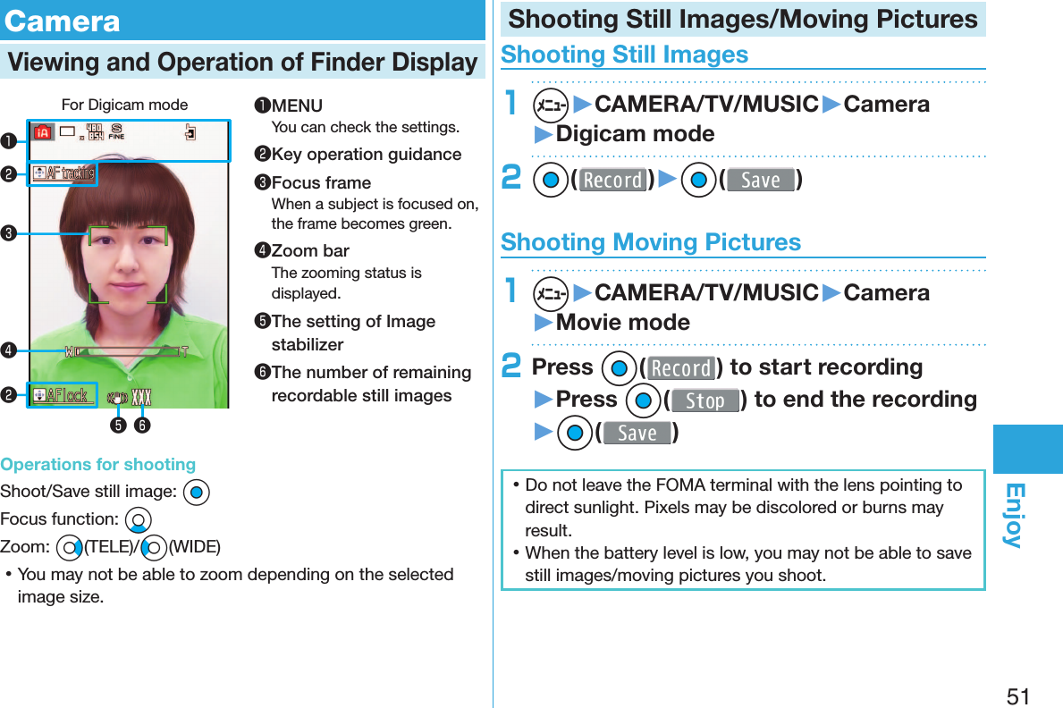 51Enjoy  CameraViewing and Operation of  Finder DisplayFor Digicam mode❶❸❹❺ ❻❷❷❶MENUYou can check the settings.❷Key operation guidance❸Focus frameWhen a subject is focused on, the frame becomes green.❹Zoom barThe zooming status is displayed.❺ The setting of Image stabilizer❻ The number of remaining recordable still imagesOperations for shootingShoot/Save still image: OoFocus function: XoZoom: Vo(TELE)/Co(WIDE) 󱛡You may not be able to zoom depending on the selected image size.Shooting Still Images/Moving Pictures Shooting Still Images1m▶CAMERA/TV/MUSIC▶Camera▶Digicam mode2Oo( )▶Oo( ) Shooting Moving Pictures1m▶CAMERA/TV/MUSIC▶Camera▶Movie mode2Press Oo( ) to start recording ▶Press Oo( ) to end the recording▶Oo( ) 󱛡Do not leave the FOMA terminal with the lens pointing to direct sunlight. Pixels may be discolored or burns may result. 󱛡When the battery level is low, you may not be able to save still images/moving pictures you shoot.