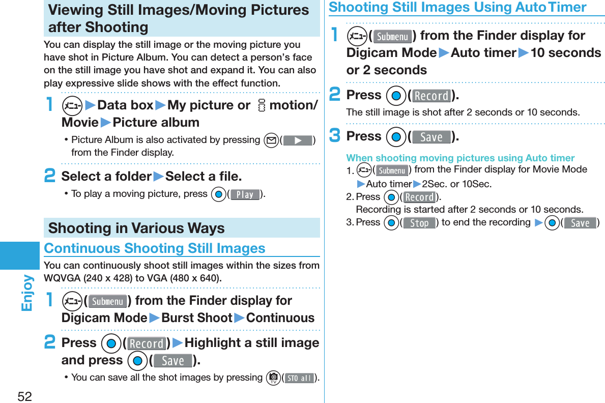 52Enjoy  Viewing Still Images/Moving Pictures after ShootingYou can display the still image or the moving picture you have shot in  Picture Album. You can detect a person’s face on the still image you have shot and expand it. You can also play expressive slide shows with the effect function.1m▶Data box▶My picture or imotion/Movie▶Picture album 󱛡Picture Album is also activated by pressing l( ) from the Finder display.2Select a folder▶Select a ﬁ le. 󱛡To play a moving picture, press Oo( ).Shooting in Various Ways Continuous Shooting Still ImagesYou can continuously shoot still images within the sizes from WQVGA (240 x 428) to VGA (480 x 640).1m( ) from the Finder display for Digicam Mode▶Burst Shoot▶Continuous2Press Oo( )▶Highlight a still image and press Oo( ). 󱛡You can save all the shot images by pressing c( ). Shooting Still Images Using Auto Timer1m( ) from the Finder display for Digicam Mode▶Auto timer▶10 seconds or 2 seconds2Press Oo( ).The still image is shot after 2 seconds or 10 seconds.3Press Oo( ).When shooting moving pictures using Auto timer1. m() from the Finder display for Movie Mode▶Auto timer▶2Sec. or 10Sec.2. Press Oo( ).Recording is started after 2 seconds or 10 seconds.3. Press Oo( ) to end the recording ▶Oo( )