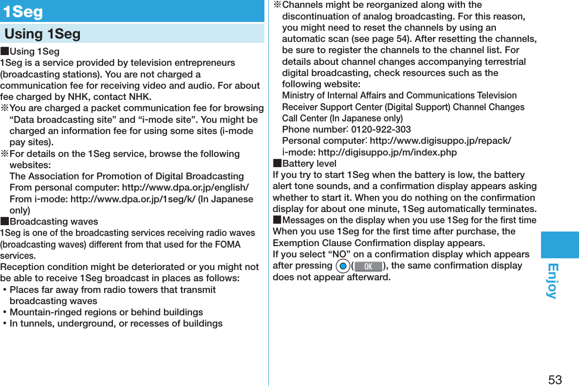 53Enjoy  1SegUsing 1Seg ■Using 1Seg1Seg is a service provided by television entrepreneurs (broadcasting stations). You are not charged a communication fee for receiving video and audio. For about fee charged by NHK, contact NHK.※You are charged a packet communication fee for browsing “Data broadcasting site” and “i-mode site”. You might be charged an information fee for using some sites (i-mode pay sites).※For details on the 1Seg service, browse the following websites: The Association for Promotion of Digital Broadcasting From personal computer: (http://www.dpa.or.jp/english/) From i-mode: (http://www.dpa.or.jp/1seg/k/) (In Japanese only) ■Broadcasting waves1Seg is one of the broadcasting services receiving radio waves (broadcasting waves) different from that used for the FOMA services. Reception condition might be deteriorated or you might not be able to receive 1Seg broadcast in places as follows: 󱛡Places far away from radio towers that transmit broadcasting waves 󱛡Mountain-ringed regions or behind buildings 󱛡In tunnels, underground, or recesses of buildings※Channels might be reorganized along with the discontinuation of analog broadcasting. For this reason, you might need to reset the channels by using an automatic scan (see page 54). After resetting the channels, be sure to register the channels to the channel list. For details about channel changes accompanying terrestrial digital broadcasting, check resources such as the following website:Ministry of Internal Affairs and Communications Television Receiver Support Center (Digital Support) Channel Changes Call Center (In Japanese only)Phone number： 0120-922-303Personal computer： (http://www.digisuppo.jp/repack/) ｉ-mode: (http://digisuppo.jp/m/index.php) ■Battery levelIf you try to start 1Seg when the battery is low, the battery alert tone sounds, and a conﬁ rmation display appears asking whether to start it. When you do nothing on the conﬁ rmation display for about one minute, 1Seg automatically terminates. ■Messages on the display when you use 1Seg for the ﬁ rst timeWhen you use 1Seg for the ﬁ rst time after purchase, the Exemption Clause Conﬁ rmation display appears.If you select “NO” on a conﬁ rmation display which appears after pressing *Oo(), the same conﬁ rmation display does not appear afterward.