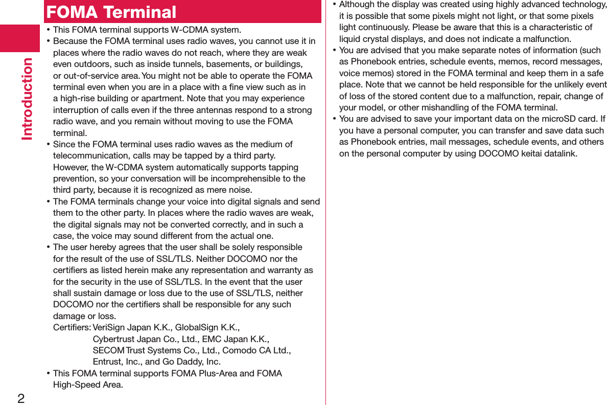 2IntroductionFOMA Terminal 󱛡This FOMA terminal supports W-CDMA system. 󱛡Because the FOMA terminal uses radio waves, you cannot use it in places where the radio waves do not reach, where they are weak even outdoors, such as inside tunnels, basements, or buildings, or out-of-service area. You might not be able to operate the FOMA terminal even when you are in a place with a ﬁne view such as in a high-rise building or apartment. Note that you may experience interruption of calls even if the three antennas respond to a strong radio wave, and you remain without moving to use the FOMA terminal. 󱛡Since the FOMA terminal uses radio waves as the medium of telecommunication, calls may be tapped by a third party. However, the W-CDMA system automatically supports tapping prevention, so your conversation will be incomprehensible to the third party, because it is recognized as mere noise. 󱛡The FOMA terminals change your voice into digital signals and send them to the other party. In places where the radio waves are weak, the digital signals may not be converted correctly, and in such a case, the voice may sound different from the actual one. 󱛡The user hereby agrees that the user shall be solely responsible for the result of the use of SSL/TLS. Neither DOCOMO nor the certiﬁers as listed herein make any representation and warranty as for the security in the use of SSL/TLS. In the event that the user shall sustain damage or loss due to the use of SSL/TLS, neither DOCOMO nor the certiﬁers shall be responsible for any such damage or loss.Certiﬁers: VeriSign Japan K.K., GlobalSign K.K.,  Cybertrust Japan Co., Ltd., EMC Japan K.K.,  SECOM Trust Systems Co., Ltd., Comodo CA Ltd.,  Entrust, Inc., and Go Daddy, Inc. 󱛡This FOMA terminal supports FOMA Plus-Area and FOMA High-Speed Area. 󱛡Although the display was created using highly advanced technology, it is possible that some pixels might not light, or that some pixels light continuously. Please be aware that this is a characteristic of liquid crystal displays, and does not indicate a malfunction. 󱛡You are advised that you make separate notes of information (such as Phonebook entries, schedule events, memos, record messages, voice memos) stored in the FOMA terminal and keep them in a safe place. Note that we cannot be held responsible for the unlikely event of loss of the stored content due to a malfunction, repair, change of your model, or other mishandling of the FOMA terminal. 󱛡You are advised to save your important data on the microSD card. If you have a personal computer, you can transfer and save data such as Phonebook entries, mail messages, schedule events, and others on the personal computer by using DOCOMO keitai datalink.