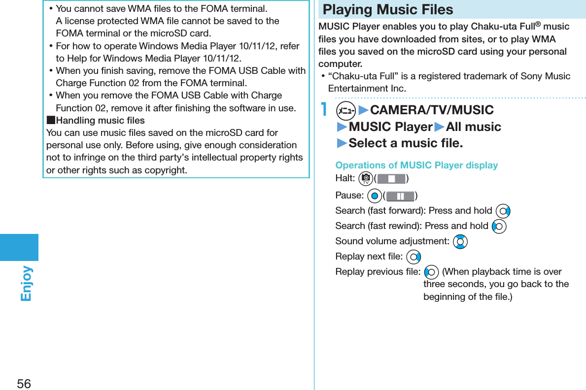 56Enjoy 󱛡You cannot save WMA ﬁ les to the FOMA terminal. A license protected WMA ﬁ le cannot be saved to the FOMA terminal or the microSD card. 󱛡For how to operate Windows Media Player 10/11/12, refer to Help for Windows Media Player 10/11/12. 󱛡When you ﬁ nish saving, remove the FOMA USB Cable with Charge Function 02 from the FOMA terminal. 󱛡When you remove the FOMA USB Cable with Charge Function 02, remove it after ﬁ nishing the software in use. ■Handling music ﬁ lesYou can use music ﬁ les saved on the microSD card for personal use only. Before using, give enough consideration not to infringe on the third party’s intellectual property rights or other rights such as copyright. Playing Music FilesMUSIC Player enables you to play Chaku-uta Full® music ﬁ les you have downloaded from sites, or to play WMA ﬁ les you saved on the microSD card using your personal computer. 󱛡“Chaku-uta Full” is a registered trademark of Sony Music Entertainment Inc.1m▶CAMERA/TV/MUSIC▶MUSIC Player▶All music▶Select a music ﬁ le. Operations of MUSIC Player displayHalt: c() Pause: Oo()Search (fast forward): Press and hold VoSearch (fast rewind): Press and hold CoSound volume adjustment: BoReplay next ﬁ le: VoReplay previous ﬁ le: Co (When playback time is over three seconds, you go back to the beginning of the ﬁ le.)