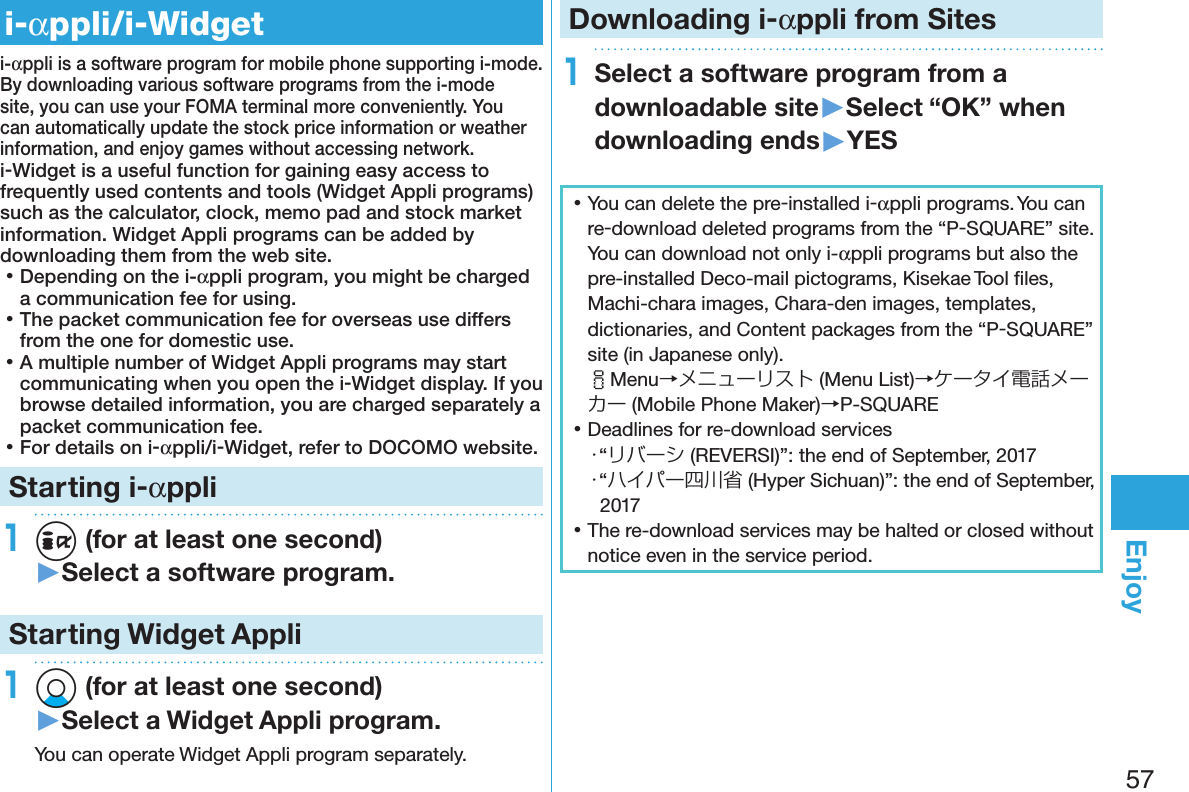 57Enjoyi-αppli/i-Widgeti-αppli is a software program for mobile phone supporting i-mode. By downloading various software programs from the i-mode site, you can use your FOMA terminal more conveniently. You can automatically update the stock price information or weather information, and enjoy games without accessing network.i-Widget is a useful function for gaining easy access to frequently used contents and tools (Widget Appli programs) such as the calculator, clock, memo pad and stock market information. Widget Appli programs can be added by downloading them from the web site. 󱛡Depending on the i-αppli program, you might be charged a communication fee for using. 󱛡The packet communication fee for overseas use differs from the one for domestic use. 󱛡A multiple number of Widget Appli programs may start communicating when you open the i-Widget display. If you browse detailed information, you are charged separately a packet communication fee. 󱛡For details on i-αppli/i-Widget, refer to DOCOMO website.Starting i-αppli1i (for at least one second)▶Select a software program.Starting Widget Appli1Xo (for at least one second)▶Select a Widget Appli program.You can operate Widget Appli program separately.Downloading i-αppli from Sites1Select a software program from a downloadable site▶Select “OK” when downloading ends▶YES 󱛡You can delete the pre-installed i-αppli programs. You can re-download deleted programs from the “P-SQUARE” site. You can download not only i-αppli programs but also the pre-installed Deco-mail pictograms, Kisekae Tool ﬁles, Machi-chara images, Chara-den images, templates, dictionaries, and Content packages from the “P-SQUARE” site (in Japanese only). iMenu→メニューリスト (Menu List)→ケータイ電話メーカー (Mobile Phone Maker)→P-SQUARE 󱛡Deadlines for re-download services・“リバーシ (REVERSI)”: the end of September, 2017・“ハイパー四川省 (Hyper Sichuan)”: the end of September, 2017 󱛡The re-download services may be halted or closed without notice even in the service period.