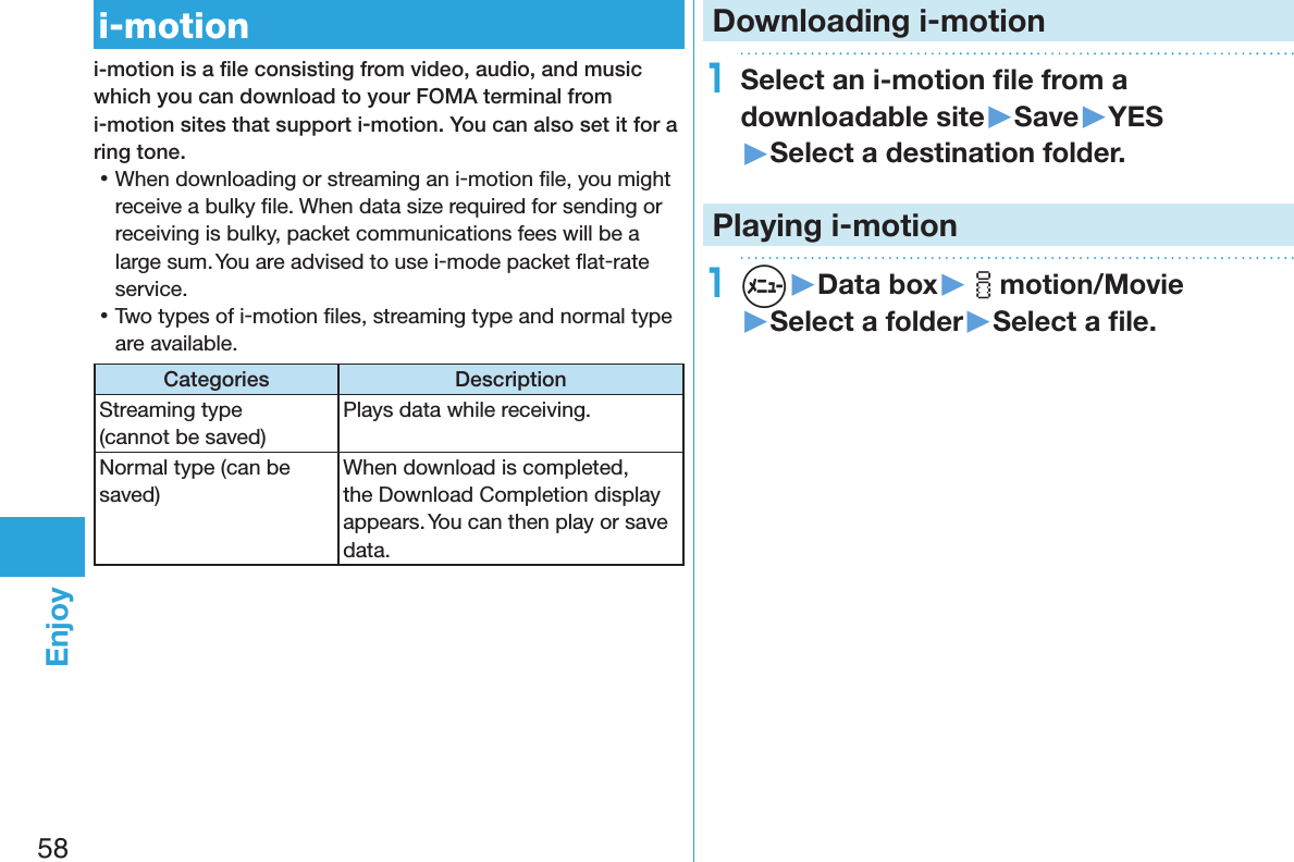 58Enjoyi-motioni-motion is a ﬁle consisting from video, audio, and music which you can download to your FOMA terminal from i-motion sites that support i-motion. You can also set it for a ring tone. 󱛡When downloading or streaming an i-motion ﬁle, you might receive a bulky ﬁle. When data size required for sending or receiving is bulky, packet communications fees will be a large sum. You are advised to use i-mode packet ﬂat-rate service. 󱛡Two types of i-motion ﬁles, streaming type and normal type are available.Categories DescriptionStreaming type  (cannot be saved)Plays data while receiving. Normal type (can be saved)When download is completed, the Download Completion display appears. You can then play or save data.Downloading i-motion1Select an i-motion ﬁle from a downloadable site▶Save▶YES▶Select a destination folder.Playing i-motion1m▶Data box▶imotion/Movie▶Select a folder▶Select a ﬁle.