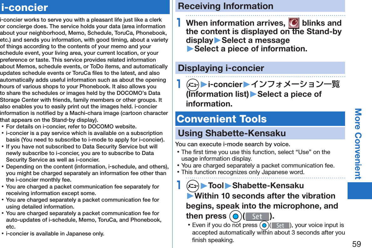 59More Convenient   i-concieri-concier works to serve you with a pleasant life just like a clerk or concierge does. The service holds your data (area information about your neighborhood, Memo, Schedule, ToruCa, Phonebook, etc.) and sends you information, with good timing, about a variety of things according to the contents of your memo and your schedule event, your living area, your current location, or your preference or taste. This service provides related information about Memos, schedule events, or ToDo items, and automatically updates schedule events or ToruCa ﬁ les to the latest, and also automatically adds useful information such as about the opening hours of various shops to your Phonebook. It also allows you to share the schedules or images held by the DOCOMO’s Data Storage Center with friends, family members or other groups. It also enables you to easily print out the images held. i-concier information is notiﬁ ed by a Machi-chara image (cartoon character that appears on the Stand-by display). 󱛡For details on i-concier, refer to DOCOMO website. 󱛡i-concier is a pay service which is available on a subscription basis (You need to subscribe to i-mode to apply for i-concier). 󱛡If you have not subscribed to Data Security Service but will newly subscribe to i-concier, you are to subscribe to Data Security Service as well as i-concier. 󱛡Depending on the content (information, i-schedule, and others), you might be charged separately an information fee other than the i-concier monthly fee. 󱛡You are charged a packet communication fee separately for receiving information except some.  󱛡You are charged separately a packet communication fee for using detailed information. 󱛡You are charged separately a packet communication fee for auto-updates of i-schedule, Memo, ToruCa, and Phonebook, etc. 󱛡i-concier is available in Japanese only.Receiving Information1When information arrives,   blinks and the content is displayed on the Stand-by display▶Select a message▶Select a piece of information.Displaying i-concier1m▶i-concier▶インフォメーション一覧(Information list)▶Select a piece of information. Convenient Tools Using  Shabette-KensakuYou can execute i-mode search by voice. 󱛡The ﬁ rst time you use this function, select “Use” on the usage information display. 󱛡You are charged separately a packet communication fee. 󱛡This function recognizes only Japanese word.1m▶Tool▶Shabette-Kensaku▶Within 10 seconds after the vibration begins, speak into the microphone, and then press Oo( ). 󱛡Even if you do not press Oo( ), your voice input is accepted automatically within about 3 seconds after you ﬁ nish speaking.