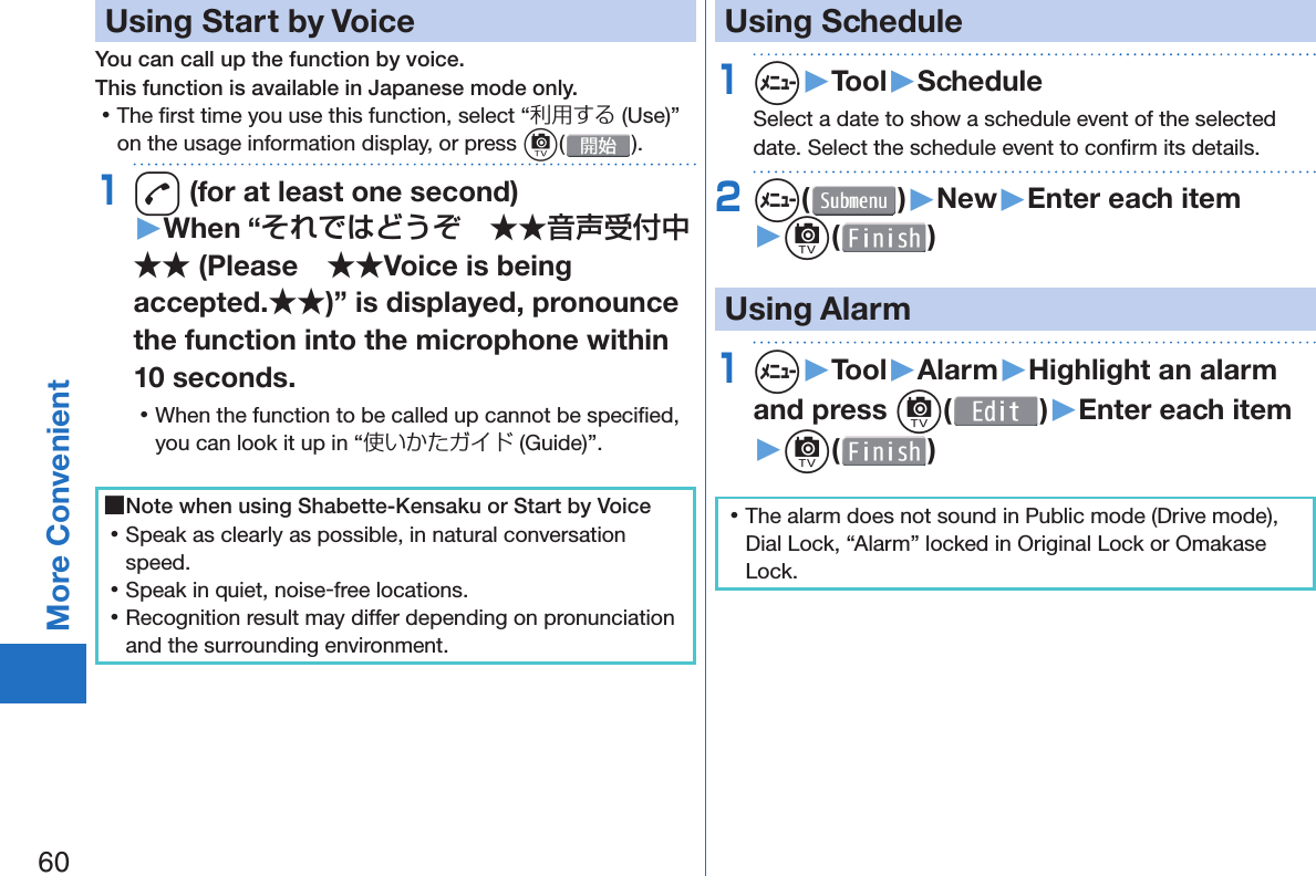 60More Convenient  Using Start by VoiceYou can call up the function by voice.This function is available in Japanese mode only. 󱛡The ﬁ rst time you use this function, select “利用する (Use)” on the usage information display, or press c().1d (for at least one second)▶When “それではどうぞ ★★音声受付中★★ (Please ★★Voice is being accepted.★★)” is displayed, pronounce the function into the microphone within 10 seconds. 󱛡When the function to be called up cannot be speciﬁ ed, you can look it up in “使いかたガイド (Guide)”. ■Note when using Shabette-Kensaku or Start by Voice 󱛡Speak as clearly as possible, in natural conversation speed. 󱛡Speak in quiet, noise-free locations. 󱛡Recognition result may differ depending on pronunciation and the surrounding environment.  Using Schedule1m▶Tool▶ScheduleSelect a date to show a schedule event of the selected date. Select the schedule event to conﬁ rm its details.2m( )▶New▶Enter each item▶c( ) Using Alarm1m▶Tool▶Alarm▶Highlight an alarm and press c()▶Enter each item▶c( ) 󱛡The alarm does not sound in Public mode (Drive mode), Dial Lock, “Alarm” locked in Original Lock or Omakase Lock.