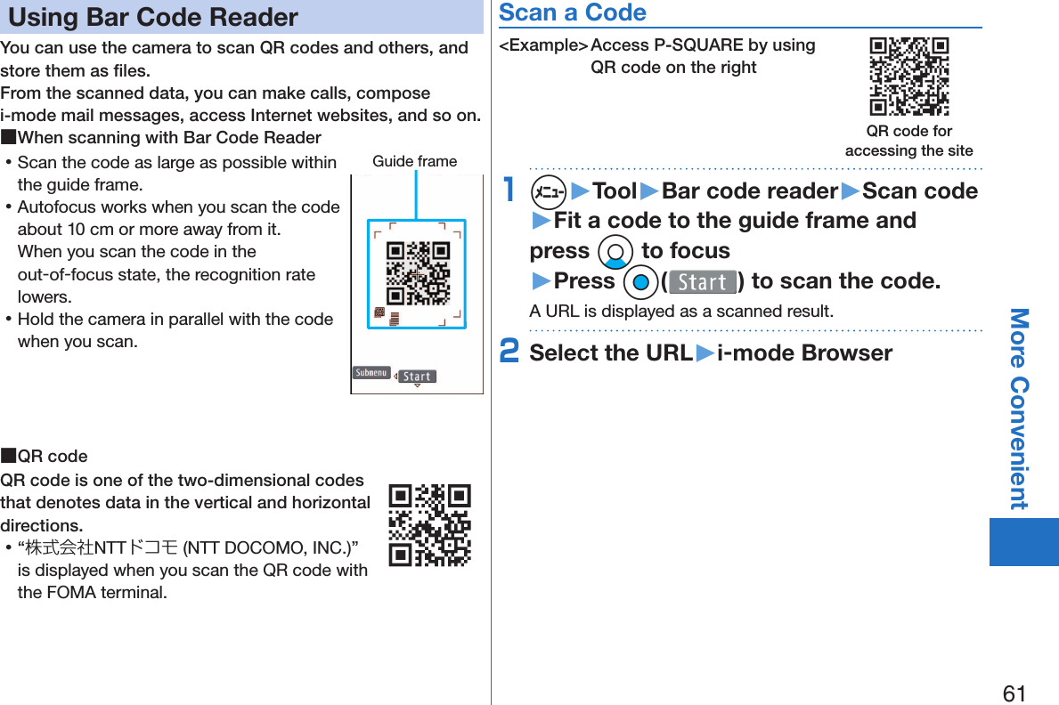 61More Convenient Using Bar Code ReaderYou can use the camera to scan QR codes and others, and store them as ﬁ les.From the scanned data, you can make calls, compose i-mode mail messages, access Internet websites, and so on. ■When scanning with Bar Code Reader 󱛡Scan the code as large as possible within the guide frame. 󱛡Autofocus works when you scan the code about 10 cm or more away from it.When you scan the code in the out-of-focus state, the recognition rate lowers. 󱛡Hold the camera in parallel with the code when you scan. ■ QR codeQR code is one of the two-dimensional codes that denotes data in the vertical and horizontal directions. 󱛡“株式会社NTTドコモ (NTT DOCOMO, INC.)” is displayed when you scan the QR code with the FOMA terminal.Scan a Code&lt;Example&gt; Access P-SQUARE by using QR code on the right1m▶Tool▶Bar code reader▶Scan code▶Fit a code to the guide frame and press Xo to focus▶Press Oo( ) to scan the code.A URL is displayed as a scanned result.2Select the URL▶i-mode BrowserGuide frameQR code for accessing the site