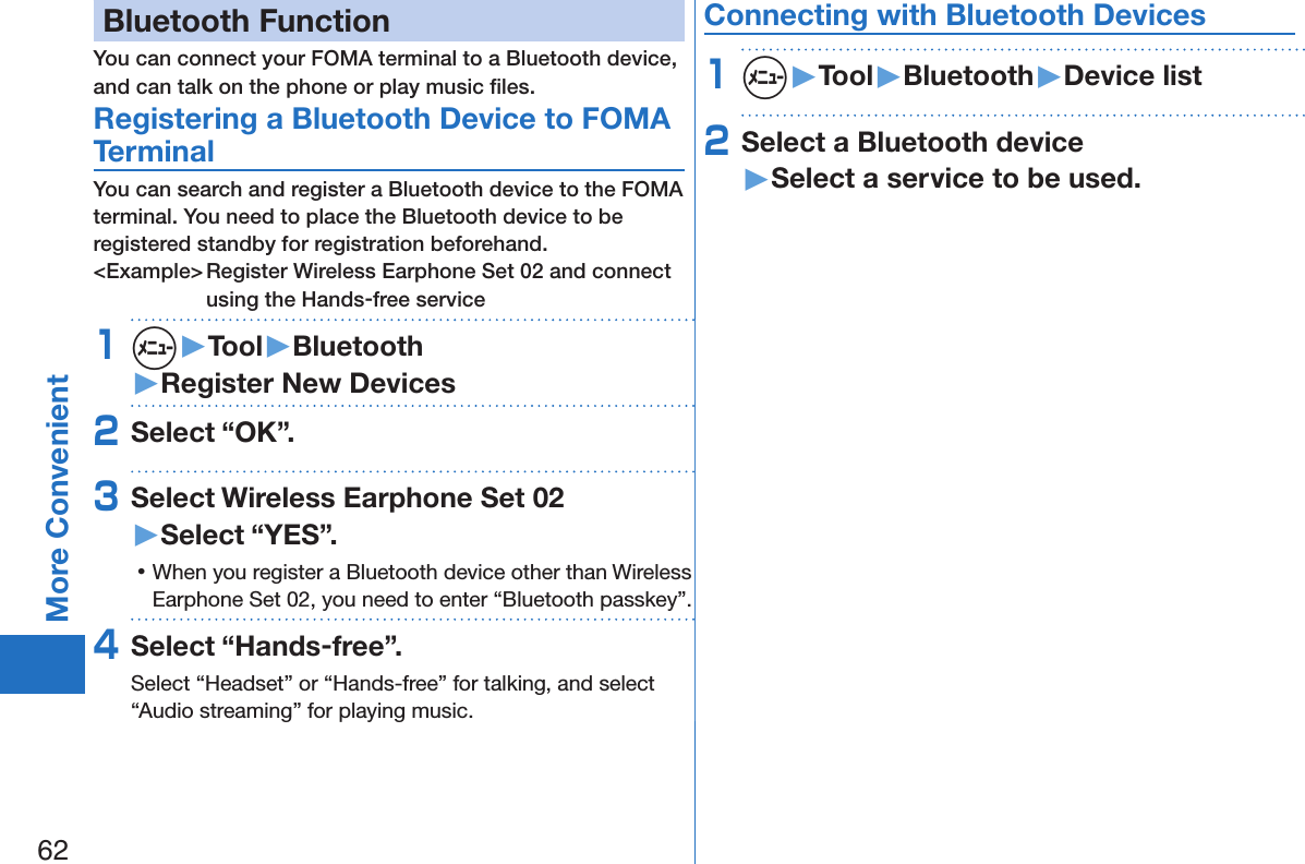 62More ConvenientBluetooth FunctionYou can connect your FOMA terminal to a Bluetooth device, and can talk on the phone or play music ﬁles. Registering a Bluetooth Device to FOMA TerminalYou can search and register a Bluetooth device to the FOMA terminal. You need to place the Bluetooth device to be registered standby for registration beforehand.&lt;Example&gt; Register Wireless Earphone Set 02 and connect using the Hands-free service1m▶Tool▶Bluetooth▶Register New Devices2Select “OK”.3Select Wireless Earphone Set 02 ▶Select “YES”. 󱛡When you register a Bluetooth device other than Wireless Earphone Set 02, you need to enter “Bluetooth passkey”.4Select “Hands-free”.Select “Headset” or “Hands-free” for talking, and select “Audio streaming” for playing music.Connecting with Bluetooth Devices1m▶Tool▶Bluetooth▶Device list2Select a Bluetooth device ▶Select a service to be used.