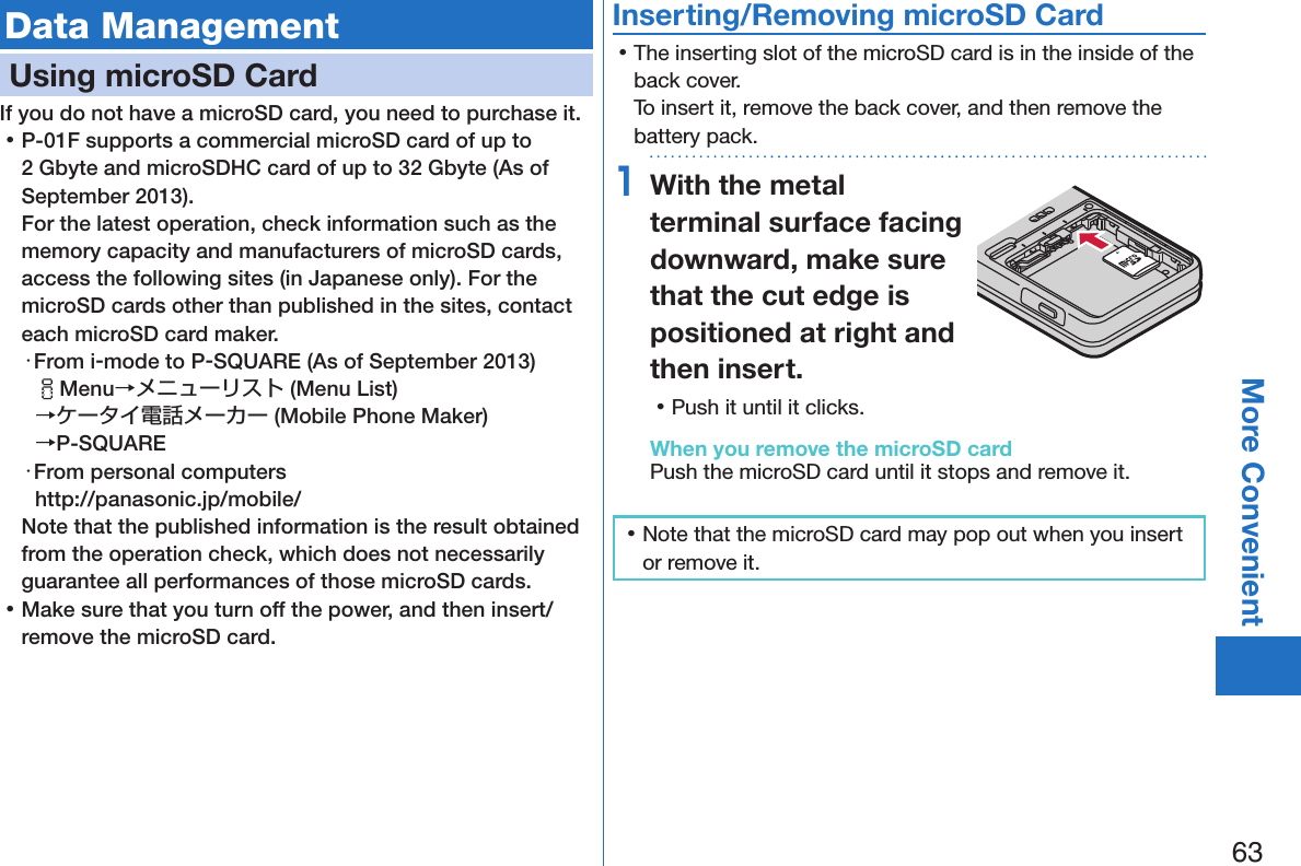 63More ConvenientData ManagementUsing microSD CardIf you do not have a microSD card, you need to purchase it.  󱛡P-01F supports a commercial microSD card of up to 2 Gbyte and microSDHC card of up to 32 Gbyte (As of September 2013). For the latest operation, check information such as the memory capacity and manufacturers of microSD cards, access the following sites (in Japanese only). For the microSD cards other than published in the sites, contact each microSD card maker.・From i-mode to P-SQUARE (As of September 2013)iMenu→メニューリスト (Menu List) →ケータイ電話メーカー (Mobile Phone Maker)  →P-SQUARE・From personal computers(http://panasonic.jp/mobile/)Note that the published information is the result obtained from the operation check, which does not necessarily guarantee all performances of those microSD cards. 󱛡Make sure that you turn off the power, and then insert/remove the microSD card.Inserting/Removing microSD Card 󱛡The inserting slot of the microSD card is in the inside of the back cover. To insert it, remove the back cover, and then remove the battery pack.1With the metal terminal surface facing downward, make sure that the cut edge is positioned at right and then insert. 󱛡Push it until it clicks.When you remove the microSD cardPush the microSD card until it stops and remove it. 󱛡Note that the microSD card may pop out when you insert or remove it.