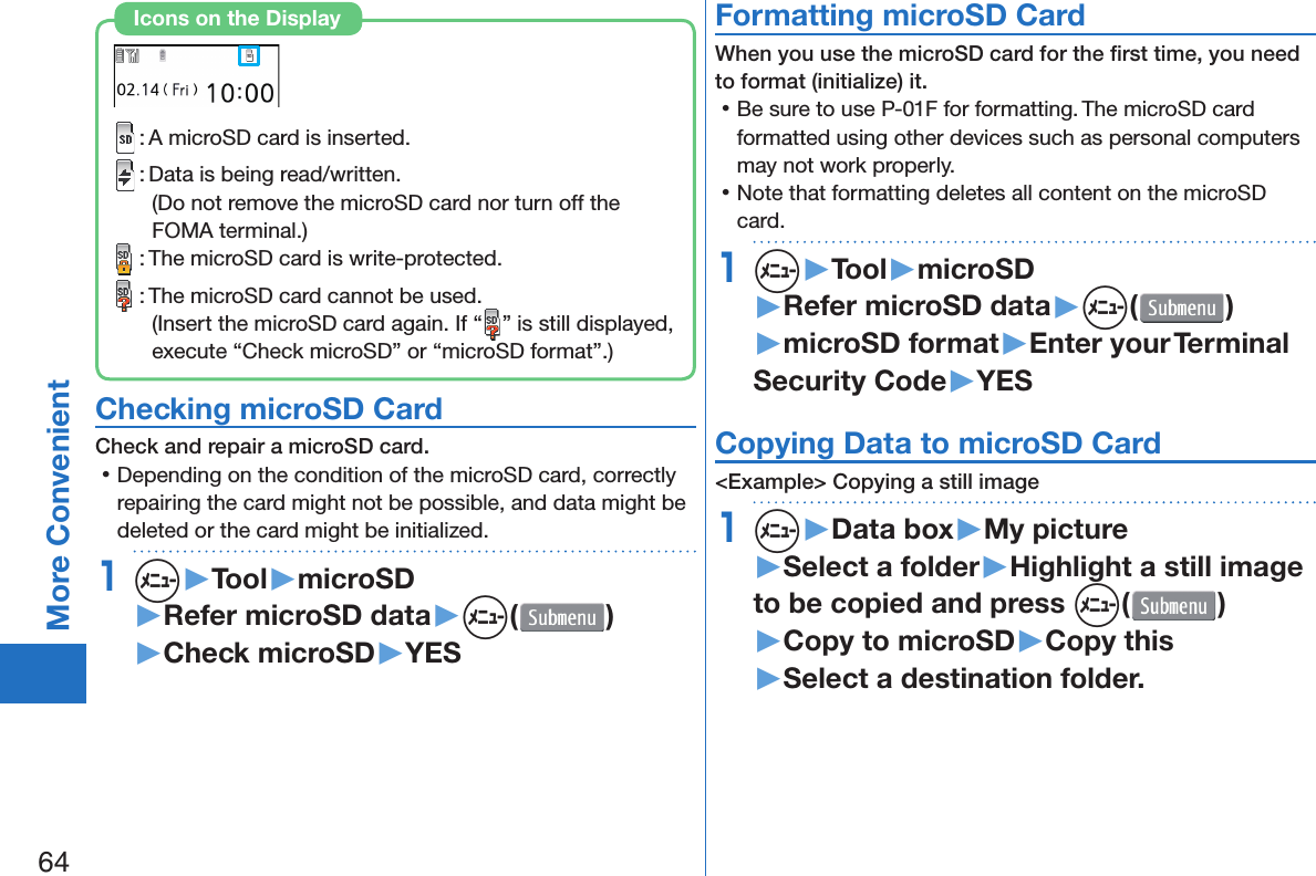 64More Convenient : A microSD card is inserted. : Data is being read/written.(Do not remove the microSD card nor turn off the FOMA terminal.) : The microSD card is write-protected. : The microSD card cannot be used.(Insert the microSD card again. If “ ” is still displayed, execute “Check microSD” or “microSD format”.)Icons on the Display Checking microSD CardCheck and repair a microSD card. 󱛡Depending on the condition of the microSD card, correctly repairing the card might not be possible, and data might be deleted or the card might be initialized.1m▶Tool▶microSD▶Refer microSD data▶m( )▶Check microSD▶YES Formatting microSD CardWhen you use the microSD card for the ﬁ rst time, you need to format (initialize) it. 󱛡Be sure to use P-01F for formatting. The microSD card formatted using other devices such as personal computers may not work properly. 󱛡Note that formatting deletes all content on the microSD card.1m▶Tool▶microSD▶Refer microSD data▶m( )▶microSD format▶Enter your Terminal Security Code▶YES Copying Data to microSD Card&lt;Example&gt; Copying a still image1m▶Data box▶My picture▶Select a folder▶Highlight a still image to be copied and press m()▶Copy to microSD▶Copy this▶Select a destination folder.