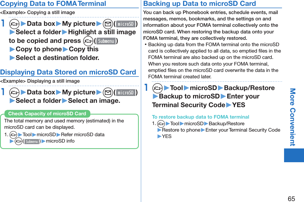 65More ConvenientCopying Data to FOMA Terminal&lt;Example&gt; Copying a still image1m▶Data box▶My picture▶l( )▶Select a folder▶Highlight a still image to be copied and press m()▶Copy to phone▶Copy this▶Select a destination folder.Displaying Data Stored on microSD Card&lt;Example&gt; Displaying a still image1m▶Data box▶My picture▶l( )▶Select a folder▶Select an image.The total memory and used memory (estimated) in the microSD card can be displayed.1. m▶Tool▶microSD▶Refer microSD data▶m( )▶microSD infoCheck Capacity of microSD Card Backing up Data to microSD CardYou can back up Phonebook entries, schedule events, mail messages, memos, bookmarks, and the settings on and information about your FOMA terminal collectively onto the microSD card. When restoring the backup data onto your FOMA terminal, they are collectively restored. 󱛡Backing up data from the FOMA terminal onto the microSD card is collectively applied to all data, so emptied ﬁ les in the FOMA terminal are also backed up on the microSD card. When you restore such data onto your FOMA terminal, emptied ﬁ les on the microSD card overwrite the data in the FOMA terminal created later. 1m▶Tool▶microSD▶Backup/Restore▶Backup to microSD▶Enter your Terminal Security Code▶YESTo restore backup data to FOMA terminal1. m▶Tool▶microSD▶Backup/Restore▶Restore to phone▶Enter your Terminal Security Code▶YES