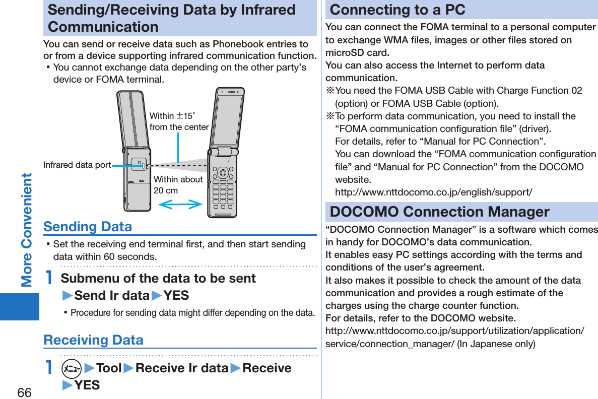 66More ConvenientSending/Receiving Data by Infrared CommunicationYou can send or receive data such as Phonebook entries to or from a device supporting infrared communication function. 󱛡You cannot exchange data depending on the other party’s device or FOMA terminal.Within about 20 cmWithin ±15° from the centerInfrared data portSending Data 󱛡Set the receiving end terminal ﬁrst, and then start sending data within 60 seconds.1Submenu of the data to be sent  ▶Send Ir data▶YES 󱛡Procedure for sending data might differ depending on the data.Receiving Data1m▶Tool▶Receive Ir data▶Receive▶YESConnecting to a PCYou can connect the FOMA terminal to a personal computer to exchange WMA ﬁles, images or other ﬁles stored on microSD card.  You can also access the Internet to perform data communication.※You need the FOMA USB Cable with Charge Function 02 (option) or FOMA USB Cable (option).※To perform data communication, you need to install the “FOMA communication conﬁguration ﬁle” (driver). For details, refer to “Manual for PC Connection”. You can download the “FOMA communication conﬁguration ﬁle” and “Manual for PC Connection” from the DOCOMO website. (http://www.nttdocomo.co.jp/english/support/)DOCOMO Connection Manager“DOCOMO Connection Manager” is a software which comes in handy for DOCOMO’s data communication.It enables easy PC settings according with the terms and conditions of the user’s agreement.It also makes it possible to check the amount of the data communication and provides a rough estimate of the charges using the charge counter function. For details, refer to the DOCOMO website.(http://www.nttdocomo.co.jp/support/utilization/application/service/connection_manager/)(In Japanese only)