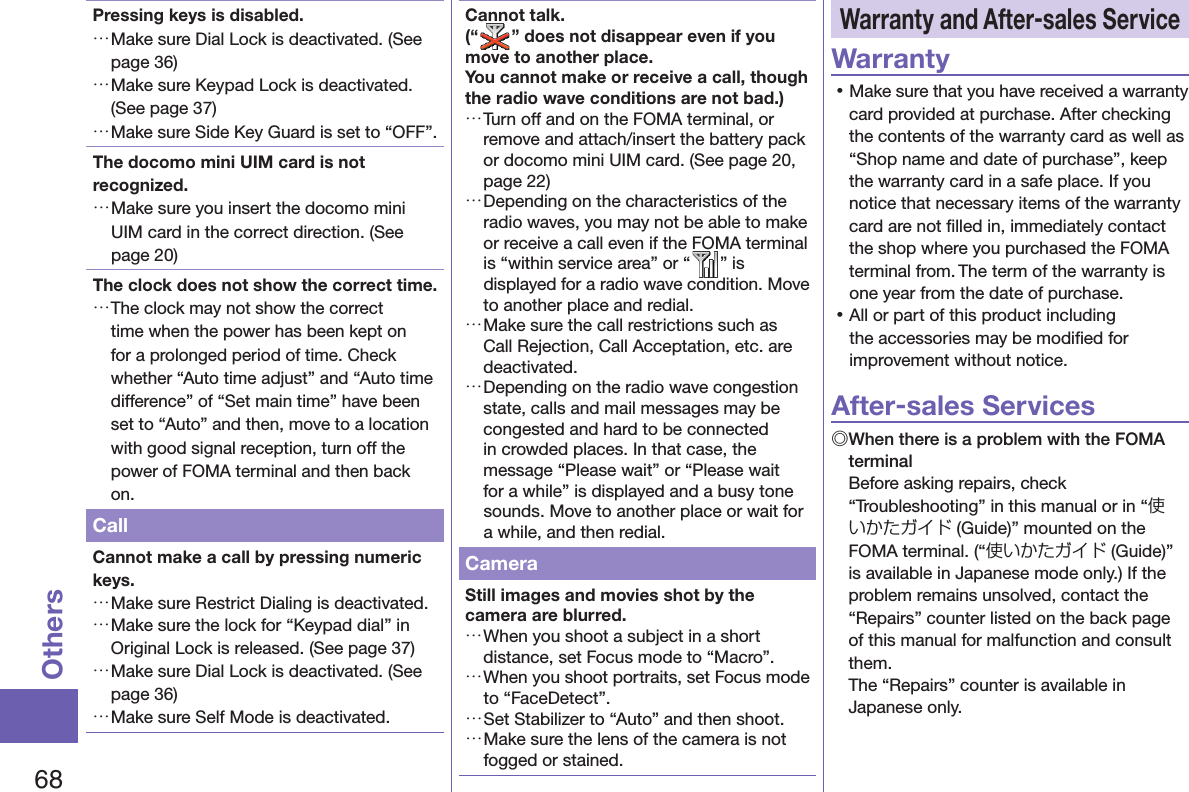 68OthersPressing keys is disabled. …Make sure Dial Lock is deactivated. (See page 36) …Make sure Keypad Lock is deactivated. (See page 37) …Make sure Side Key Guard is set to “OFF”. The docomo mini UIM card is not recognized. …Make sure you insert the docomo mini UIM card in the correct direction. (See page 20)The clock does not show the correct time. …The clock may not show the correct time when the power has been kept on for a prolonged period of time. Check whether “Auto time adjust” and “Auto time difference” of “Set main time” have been set to “Auto” and then, move to a location with good signal reception, turn off the power of FOMA terminal and then back on.CallCannot make a call by pressing numeric keys.  …Make sure Restrict Dialing is deactivated.  …Make sure the lock for “Keypad dial” in Original Lock is released. (See page 37) …Make sure Dial Lock is deactivated. (See page 36) …Make sure Self Mode is deactivated.Cannot talk.(“ ” does not disappear even if you move to another place.You cannot make or receive a call, though the radio wave conditions are not bad.) …Turn off and on the FOMA terminal, or remove and attach/insert the battery pack or docomo mini UIM card. (See page 20, page 22) …Depending on the characteristics of the radio waves, you may not be able to make or receive a call even if the FOMA terminal is “within service area” or “ ” is displayed for a radio wave condition. Move to another place and redial. …Make sure the call restrictions such as Call Rejection, Call Acceptation, etc. are deactivated. …Depending on the radio wave congestion state, calls and mail messages may be congested and hard to be connected in crowded places. In that case, the message “Please wait” or “Please wait for a while” is displayed and a busy tone sounds. Move to another place or wait for a while, and then redial.CameraStill images and movies shot by the camera are blurred. …When you shoot a subject in a short distance, set Focus mode to “Macro”. …When you shoot portraits, set Focus mode to “FaceDetect”. …Set Stabilizer to “Auto” and then shoot. …Make sure the lens of the camera is not fogged or stained. Warranty and  After-sales ServiceWarranty 󱛡Make sure that you have received a warranty card provided at purchase. After checking the contents of the warranty card as well as “Shop name and date of purchase”, keep the warranty card in a safe place. If you notice that necessary items of the warranty card are not ﬁ lled in, immediately contact the shop where you purchased the FOMA terminal from. The term of the warranty is one year from the date of purchase. 󱛡All or part of this product including the accessories may be modiﬁ ed for improvement without notice.After-sales Services◎ When there is a problem with the FOMA terminalBefore asking repairs, check “Troubleshooting” in this manual or in “使いかたガイド (Guide)” mounted on the FOMA terminal. (“使いかたガイド (Guide)” is available in Japanese mode only.) If the problem remains unsolved, contact the “Repairs” counter listed on the back page of this manual for malfunction and consult them.The “Repairs” counter is available in Japanese only.