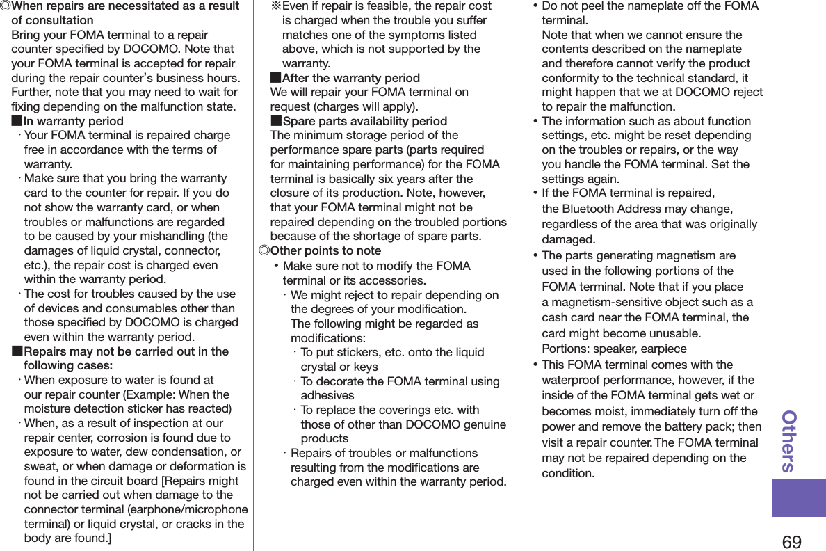 69Others◎ When repairs are necessitated as a result of consultationBring your FOMA terminal to a repair counter speciﬁed by DOCOMO. Note that your FOMA terminal is accepted for repair during the repair counter’s business hours. Further, note that you may need to wait for ﬁxing depending on the malfunction state. ■In warranty period・ Your FOMA terminal is repaired charge free in accordance with the terms of warranty.・ Make sure that you bring the warranty card to the counter for repair. If you do not show the warranty card, or when troubles or malfunctions are regarded to be caused by your mishandling (the damages of liquid crystal, connector, etc.), the repair cost is charged even within the warranty period.・ The cost for troubles caused by the use of devices and consumables other than those speciﬁed by DOCOMO is charged even within the warranty period. ■Repairs may not be carried out in the following cases:・ When exposure to water is found at our repair counter (Example: When the moisture detection sticker has reacted)・ When, as a result of inspection at our repair center, corrosion is found due to exposure to water, dew condensation, or sweat, or when damage or deformation is found in the circuit board [Repairs might not be carried out when damage to the connector terminal (earphone/microphone terminal) or liquid crystal, or cracks in the body are found.]※Even if repair is feasible, the repair cost is charged when the trouble you suffer matches one of the symptoms listed above, which is not supported by the warranty. ■After the warranty periodWe will repair your FOMA terminal on request (charges will apply). ■Spare parts availability periodThe minimum storage period of the performance spare parts (parts required for maintaining performance) for the FOMA terminal is basically six years after the closure of its production. Note, however, that your FOMA terminal might not be repaired depending on the troubled portions because of the shortage of spare parts.◎Other points to note 󱛡Make sure not to modify the FOMA terminal or its accessories.・ We might reject to repair depending on the degrees of your modiﬁcation.  The following might be regarded as modiﬁcations:・ To put stickers, etc. onto the liquid crystal or keys・ To decorate the FOMA terminal using adhesives・ To replace the coverings etc. with those of other than DOCOMO genuine products・ Repairs of troubles or malfunctions resulting from the modiﬁcations are charged even within the warranty period. 󱛡Do not peel the nameplate off the FOMA terminal. Note that when we cannot ensure the contents described on the nameplate and therefore cannot verify the product conformity to the technical standard, it might happen that we at DOCOMO reject to repair the malfunction. 󱛡The information such as about function settings, etc. might be reset depending on the troubles or repairs, or the way you handle the FOMA terminal. Set the settings again. 󱛡If the FOMA terminal is repaired, the Bluetooth Address may change, regardless of the area that was originally damaged. 󱛡The parts generating magnetism are used in the following portions of the FOMA terminal. Note that if you place a magnetism-sensitive object such as a cash card near the FOMA terminal, the card might become unusable. Portions: speaker, earpiece 󱛡This FOMA terminal comes with the waterproof performance, however, if the inside of the FOMA terminal gets wet or becomes moist, immediately turn off the power and remove the battery pack; then visit a repair counter. The FOMA terminal may not be repaired depending on the condition.