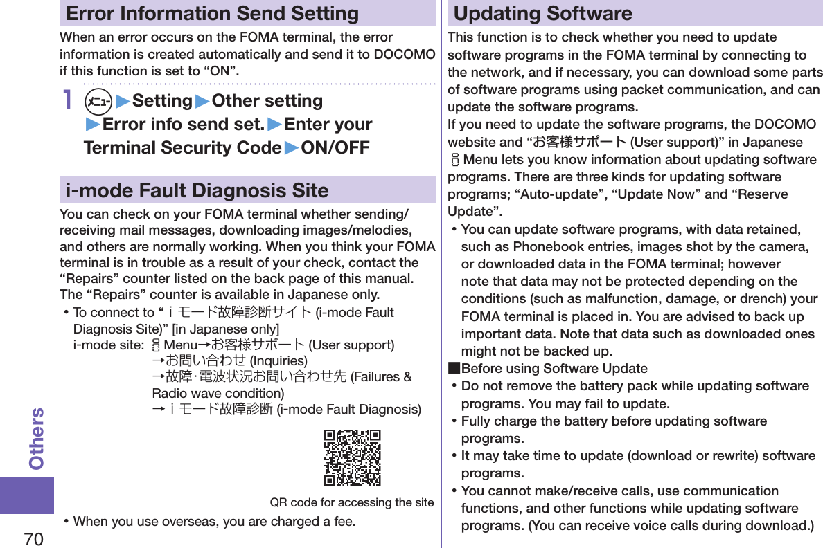 70OthersError Information Send SettingWhen an error occurs on the FOMA terminal, the error information is created automatically and send it to DOCOMO if this function is set to “ON”.1m▶Setting▶Other setting▶Error info send set.▶Enter your Terminal Security Code▶ON/OFFi-mode Fault Diagnosis SiteYou can check on your FOMA terminal whether sending/receiving mail messages, downloading images/melodies, and others are normally working. When you think your FOMA terminal is in trouble as a result of your check, contact the “Repairs” counter listed on the back page of this manual. The “Repairs” counter is available in Japanese only. 󱛡To connect to “ｉモード故障診断サイト (i-mode Fault Diagnosis Site)” [in Japanese only]i-mode site: iMenu→お客様サポート (User support)→お問い合わせ (Inquiries) →故障・電波状況お問い合わせ先 (Failures &amp; Radio wave condition) →ｉモード故障診断 (i-mode Fault Diagnosis)QR code for accessing the site 󱛡When you use overseas, you are charged a fee.Updating SoftwareThis function is to check whether you need to update software programs in the FOMA terminal by connecting to the network, and if necessary, you can download some parts of software programs using packet communication, and can update the software programs. If you need to update the software programs, the DOCOMO website and “お客様サポート (User support)” in Japanese iMenu lets you know information about updating software programs. There are three kinds for updating software programs; “Auto-update”, “Update Now” and “Reserve Update”.  󱛡You can update software programs, with data retained, such as Phonebook entries, images shot by the camera, or downloaded data in the FOMA terminal; however note that data may not be protected depending on the conditions (such as malfunction, damage, or drench) your FOMA terminal is placed in. You are advised to back up important data. Note that data such as downloaded ones might not be backed up. ■Before using Software Update 󱛡Do not remove the battery pack while updating software programs. You may fail to update. 󱛡Fully charge the battery before updating software programs. 󱛡It may take time to update (download or rewrite) software programs. 󱛡You cannot make/receive calls, use communication functions, and other functions while updating software programs. (You can receive voice calls during download.)