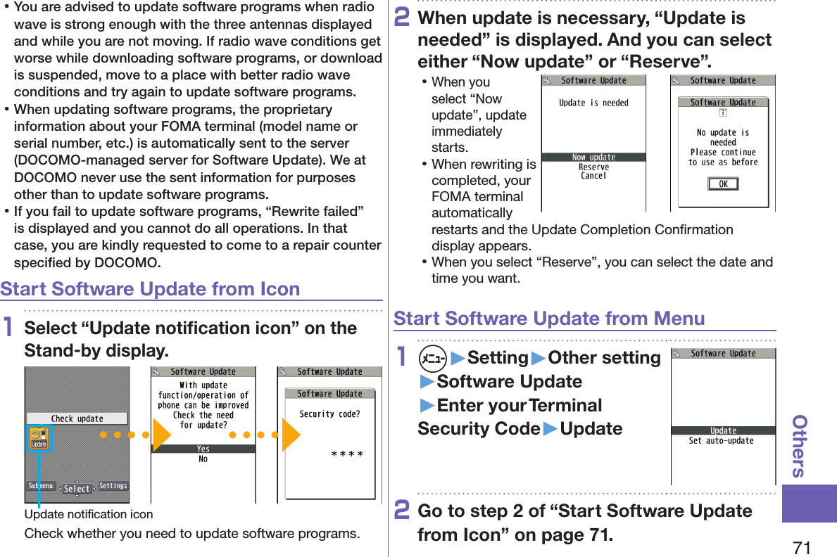 71Others 󱛡You are advised to update software programs when radio wave is strong enough with the three antennas displayed and while you are not moving. If radio wave conditions get worse while downloading software programs, or download is suspended, move to a place with better radio wave conditions and try again to update software programs. 󱛡When updating software programs, the proprietary information about your FOMA terminal (model name or serial number, etc.) is automatically sent to the server (DOCOMO-managed server for Software Update). We at DOCOMO never use the sent information for purposes other than to update software programs. 󱛡If you fail to update software programs, “Rewrite failed” is displayed and you cannot do all operations. In that case, you are kindly requested to come to a repair counter speciﬁed by DOCOMO.Start Software Update from Icon1Select “Update notiﬁcation icon” on the Stand-by display.Update notiﬁcation iconCheck whether you need to update software programs.2When update is necessary, “Update is needed” is displayed. And you can select either “Now update” or “Reserve”. 󱛡When you select “Now update”, update immediately starts. 󱛡When rewriting is completed, your FOMA terminal automatically restarts and the Update Completion Conﬁrmation display appears. 󱛡When you select “Reserve”, you can select the date and time you want.Start Software Update from Menu1m▶Setting▶Other setting▶Software Update▶Enter your Terminal Security Code▶Update2Go to step 2 of “Start Software Update from Icon” on page 71.