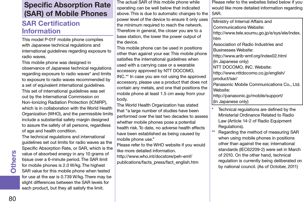 80OthersSpeciﬁc Absorption Rate (SAR) of Mobile PhonesSAR Certiﬁcation InformationThis model P-01F mobile phone complies with Japanese technical regulations and international guidelines regarding exposure to radio waves.This mobile phone was designed in observance of Japanese technical regulations regarding exposure to radio waves* and limits to exposure to radio waves recommended by a set of equivalent international guidelines. This set of international guidelines was set out by the International Commission on Non-Ionizing Radiation Protection (ICNIRP), which is in collaboration with the World Health Organization (WHO), and the permissible limits include a substantial safety margin designed to assure the safety of all persons, regardless of age and health condition.The technical regulations and international guidelines set out limits for radio waves as the Speciﬁc Absorption Rate, or SAR, which is the value of absorbed energy in any 10 grams of tissue over a 6-minute period. The SAR limit for mobile phones is 2.0 W/kg. The highest SAR value for this mobile phone when tested for use at the ear is 0.739 W/kg. There may be slight differences between the SAR levels for each product, but they all satisfy the limit.The actual SAR of this mobile phone while operating can be well below that indicated above. This is due to automatic changes to the power level of the device to ensure it only uses the minimum required to reach the network. Therefore in general, the closer you are to a base station, the lower the power output of the device.This mobile phone can be used in positions other than against your ear. This mobile phone satisﬁes the international guidelines when used with a carrying case or a wearable accessory approved by NTT DOCOMO, INC.** In case you are not using the approved accessory, please use a product that does not contain any metals, and one that positions the mobile phone at least 1.5 cm away from your body.The World Health Organization has stated that “a large number of studies have been performed over the last two decades to assess whether mobile phones pose a potential health risk. To date, no adverse health effects have been established as being caused by mobile phone use.”Please refer to the WHO website if you would like more detailed information. (http://www.who.int/docstore/peh-emf/publications/facts_press/fact_english.htm)Please refer to the websites listed below if you would like more detailed information regarding SAR.Ministry of Internal Affairs and Communications Website: (http://www.tele.soumu.go.jp/e/sys/ele/index.htm)Association of Radio Industries and Businesses Website: (http://www.arib-emf.org/index02.html)(In Japanese only)NTT DOCOMO, INC. Website: (http://www.nttdocomo.co.jp/english/product/sar/)Panasonic Mobile Communications Co., Ltd. Website: (http://panasonic.jp/mobile/support/)(In Japanese only)*  Technical regulations are deﬁned by the Ministerial Ordinance Related to Radio Law (Article 14-2 of Radio Equipment Regulations).**  Regarding the method of measuring SAR when using mobile phones in positions other than against the ear, international standards (IEC62209-2) were set in March of 2010. On the other hand, technical regulation is currently being deliberated on by national council. (As of October, 2011)