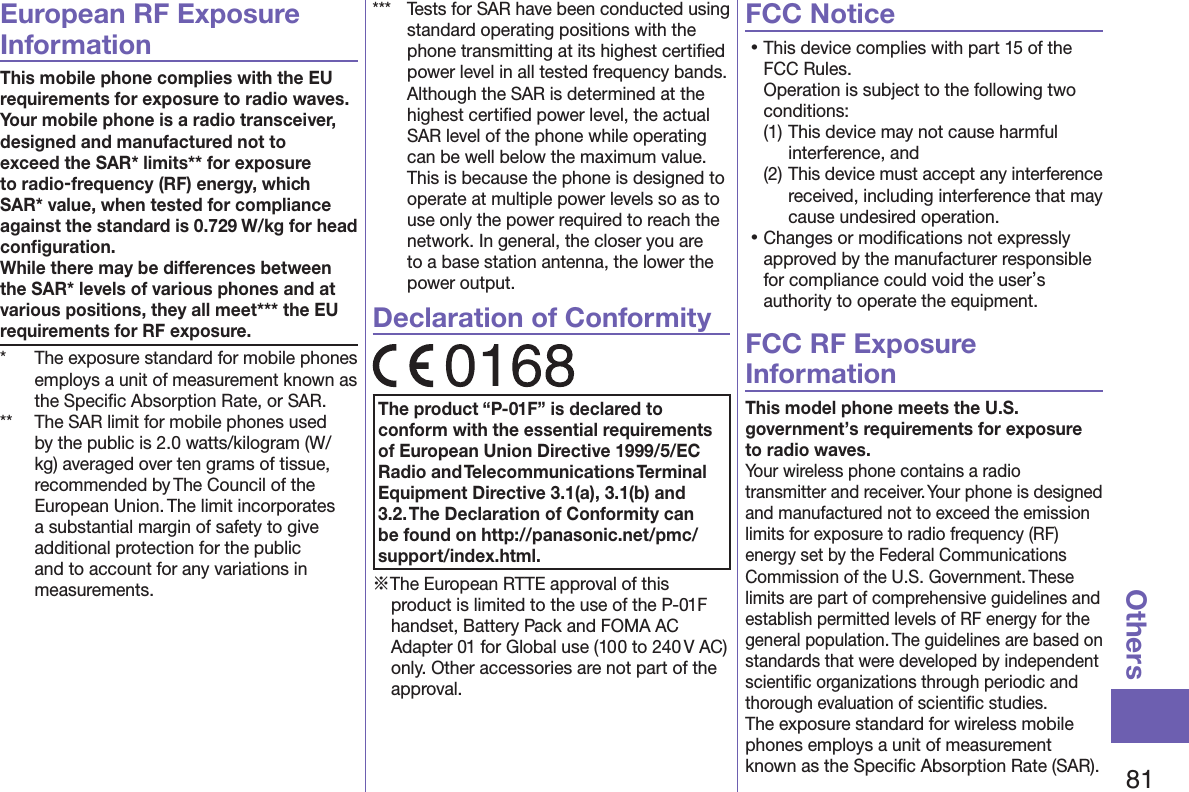 81OthersEuropean RF Exposure InformationThis mobile phone complies with the EU requirements for exposure to radio waves. Your mobile phone is a radio transceiver, designed and manufactured not to exceed the SAR* limits** for exposure to radio-frequency (RF) energy, which SAR* value, when tested for compliance against the standard is 0.729 W/kg for head conﬁguration. While there may be differences between the SAR* levels of various phones and at various positions, they all meet*** the EU requirements for RF exposure.*  The exposure standard for mobile phones employs a unit of measurement known as the Speciﬁc Absorption Rate, or SAR.**  The SAR limit for mobile phones used by the public is 2.0 watts/kilogram (W/kg) averaged over ten grams of tissue, recommended by The Council of the European Union. The limit incorporates a substantial margin of safety to give additional protection for the public and to account for any variations in measurements.***  Tests for SAR have been conducted using standard operating positions with the phone transmitting at its highest certiﬁed power level in all tested frequency bands. Although the SAR is determined at the highest certiﬁed power level, the actual SAR level of the phone while operating can be well below the maximum value. This is because the phone is designed to operate at multiple power levels so as to use only the power required to reach the network. In general, the closer you are to a base station antenna, the lower the power output.Declaration of ConformityThe product “P-01F” is declared to conform with the essential requirements of European Union Directive 1999/5/EC Radio and Telecommunications Terminal Equipment Directive 3.1(a), 3.1(b) and 3.2. The Declaration of Conformity can be found on (http://panasonic.net/pmc/support/index.html).※The European RTTE approval of this product is limited to the use of the P-01F handset, Battery Pack and FOMA AC Adapter 01 for Global use (100 to 240 V AC) only. Other accessories are not part of the approval.FCC Notice󱛡This device complies with part 15 of the FCC Rules. Operation is subject to the following two conditions:(1) This device may not cause harmful interference, and(2) This device must accept any interference received, including interference that may cause undesired operation.󱛡Changes or modiﬁcations not expressly approved by the manufacturer responsible for compliance could void the user’s authority to operate the equipment.FCC RF Exposure InformationThis model phone meets the U.S. government’s requirements for exposure to radio waves.Your wireless phone contains a radio transmitter and receiver. Your phone is designed and manufactured not to exceed the emission limits for exposure to radio frequency (RF) energy set by the Federal Communications Commission of the U.S. Government. These limits are part of comprehensive guidelines and establish permitted levels of RF energy for the general population. The guidelines are based on standards that were developed by independent scientiﬁc organizations through periodic and thorough evaluation of scientiﬁc studies.The exposure standard for wireless mobile phones employs a unit of measurement known as the Speciﬁc Absorption Rate (SAR). 