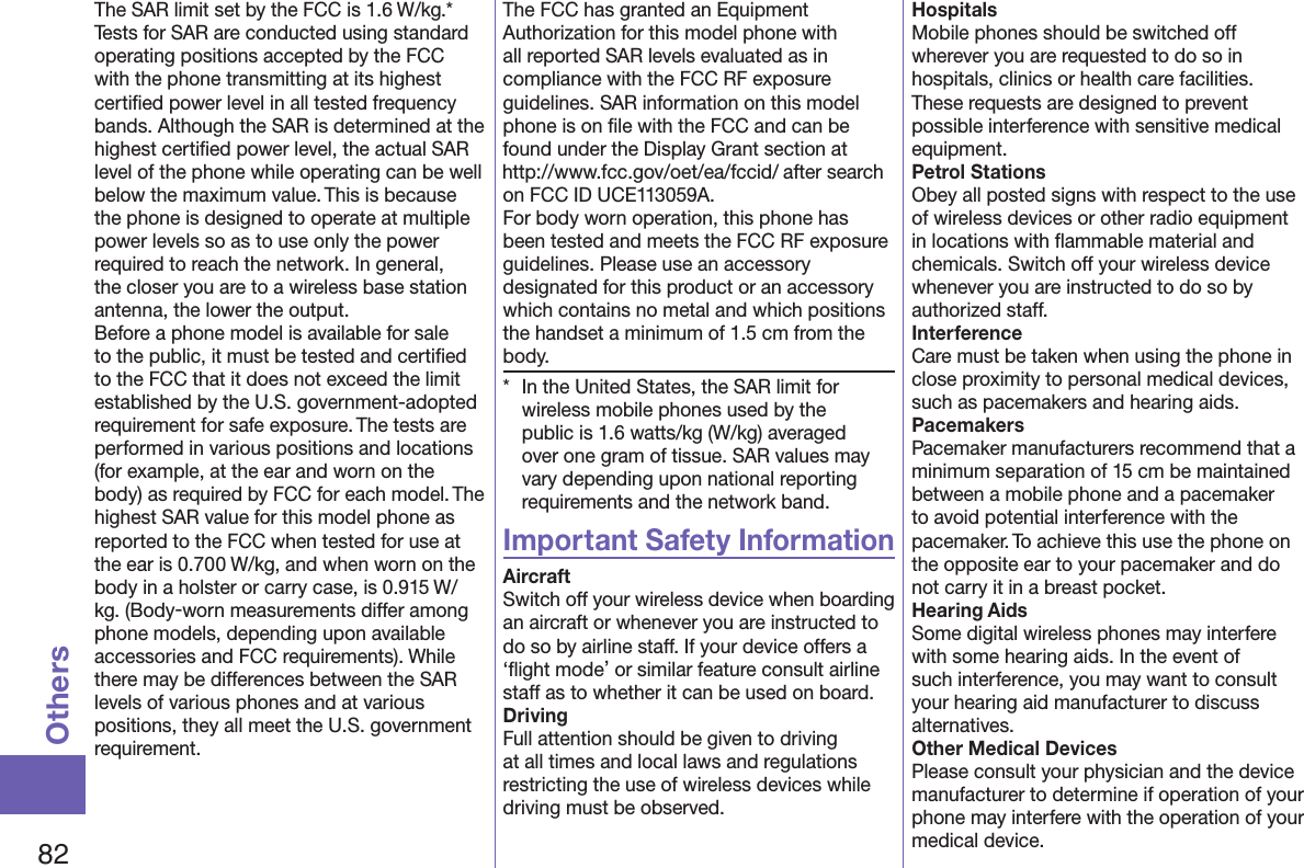 82OthersThe SAR limit set by the FCC is 1.6 W/kg.* Tests for SAR are conducted using standard operating positions accepted by the FCC with the phone transmitting at its highest certiﬁed power level in all tested frequency bands. Although the SAR is determined at the highest certiﬁed power level, the actual SAR level of the phone while operating can be well below the maximum value. This is because the phone is designed to operate at multiple power levels so as to use only the power required to reach the network. In general, the closer you are to a wireless base station antenna, the lower the output.Before a phone model is available for sale to the public, it must be tested and certiﬁed to the FCC that it does not exceed the limit established by the U.S. government-adopted requirement for safe exposure. The tests are performed in various positions and locations (for example, at the ear and worn on the body) as required by FCC for each model. The highest SAR value for this model phone as reported to the FCC when tested for use at the ear is 0.700 W/kg, and when worn on the body in a holster or carry case, is 0.915 W/kg. (Body-worn measurements differ among phone models, depending upon available accessories and FCC requirements). While there may be differences between the SAR levels of various phones and at various positions, they all meet the U.S. government requirement.The FCC has granted an Equipment Authorization for this model phone with all reported SAR levels evaluated as in compliance with the FCC RF exposure guidelines. SAR information on this model phone is on ﬁle with the FCC and can be found under the Display Grant section at (http://www.fcc.gov/oet/ea/fccid/) after search on FCC ID UCE113059A.For body worn operation, this phone has been tested and meets the FCC RF exposure guidelines. Please use an accessory designated for this product or an accessory which contains no metal and which positions the handset a minimum of 1.5 cm from the body.*  In the United States, the SAR limit for wireless mobile phones used by the public is 1.6 watts/kg (W/kg) averaged over one gram of tissue. SAR values may vary depending upon national reporting requirements and the network band.Important Safety InformationAircraftSwitch off your wireless device when boarding an aircraft or whenever you are instructed to do so by airline staff. If your device offers a ‘ﬂight mode’ or similar feature consult airline staff as to whether it can be used on board.DrivingFull attention should be given to driving at all times and local laws and regulations restricting the use of wireless devices while driving must be observed.HospitalsMobile phones should be switched off wherever you are requested to do so in hospitals, clinics or health care facilities. These requests are designed to prevent possible interference with sensitive medical equipment.Petrol StationsObey all posted signs with respect to the use of wireless devices or other radio equipment in locations with ﬂammable material and chemicals. Switch off your wireless device whenever you are instructed to do so by authorized staff.InterferenceCare must be taken when using the phone in close proximity to personal medical devices, such as pacemakers and hearing aids.PacemakersPacemaker manufacturers recommend that a minimum separation of 15 cm be maintained between a mobile phone and a pacemaker to avoid potential interference with the pacemaker. To achieve this use the phone on the opposite ear to your pacemaker and do not carry it in a breast pocket.Hearing AidsSome digital wireless phones may interfere with some hearing aids. In the event of such interference, you may want to consult your hearing aid manufacturer to discuss alternatives.Other Medical DevicesPlease consult your physician and the device manufacturer to determine if operation of your phone may interfere with the operation of your medical device.