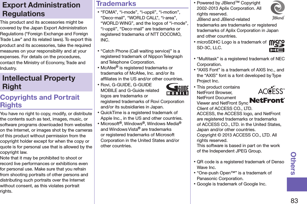 83OthersExport Administration RegulationsThis product and its accessories might be covered by the Japan Export Administration Regulations (“Foreign Exchange and Foreign Trade Law” and its related laws). To export this product and its accessories, take the required measures on your responsibility and at your expenses. For details on the procedures, contact the Ministry of Economy, Trade and Industry.Intellectual Property RightCopyrights and Portrait RightsYou have no right to copy, modify, or distribute the contents such as text, images, music, or software programs downloaded from websites on the Internet, or images shot by the cameras of this product without permission from the copyright holder except for when the copy or quote is for personal use that is allowed by the copyright law.Note that it may be prohibited to shoot or record live performances or exhibitions even for personal use. Make sure that you refrain from shooting portraits of other persons and distributing such portraits over the Internet without consent, as this violates portrait rights.Trademarks󱛡“FOMA”, “i-mode”, “i-αppli”, “i-motion”, “Deco-mail”, “WORLD CALL”, “i-area”, “WORLD WING”, and the logos of “i-mode”, “i-αppli”, “Deco-mail” are trademarks or registered trademarks of NTT DOCOMO, INC.󱛡“Catch Phone (Call waiting service)” is a registered trademark of Nippon Telegraph and Telephone Corporation.󱛡McAfee® is registered trademarks or trademarks of McAfee, Inc. and/or its afﬁliates in the US and/or other countries.󱛡Rovi, G-GUIDE, G-GUIDE MOBILE and G-Guide related logos are trademarks or registered trademarks of Rovi Corporation and/or its subsidiaries in Japan.󱛡QuickTime is a registered trademark of Apple Inc., in the US and other countries.󱛡Microsoft®, Windows®, Windows Media® and Windows Vista® are trademarks or registered trademarks of Microsoft Corporation in the United States and/or other countries.󱛡Powered by JBlend™ Copyright 2002-2013 Aplix Corporation. All rights reserved. JBlend and JBlend-related trademarks are trademarks or registered trademarks of Aplix Corporation in Japan and other countries.󱛡microSDHC Logo is a trademark of SD-3C, LLC.󱛡“Multitask” is a registered trademark of NEC Corporation.󱛡“AXIS Font” is a trademark of AXIS Inc., and the “AXIS” font is a font developed by Type Project Inc.󱛡This product contains NetFront Browser, NetFront Document  Viewer and NetFront Sync Client of ACCESS CO., LTD. ACCESS, the ACCESS logo, and NetFront are registered trademarks or trademarks of ACCESS CO., LTD. in the United States, Japan and/or other countries. Copyright © 2013 ACCESS CO., LTD. All rights reserved. This software is based in part on the work of the Independent JPEG Group.󱛡QR code is a registered trademark of Denso Wave Inc.󱛡“One-push Open™” is a trademark of Panasonic Corporation.󱛡Google is trademark of Google Inc.