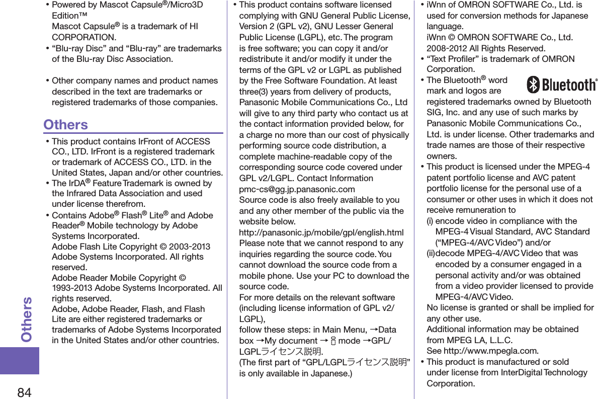 84Others󱛡Powered by Mascot Capsule®/Micro3D Edition™Mascot Capsule® is a trademark of HI CORPORATION.󱛡“Blu-ray Disc” and “Blu-ray” are trademarks of the Blu-ray Disc Association.󱛡Other company names and product names described in the text are trademarks or registered trademarks of those companies.Others󱛡This product contains IrFront of ACCESS CO., LTD. IrFront is a registered trademark or trademark of ACCESS CO., LTD. in the United States, Japan and/or other countries.󱛡The IrDA® Feature Trademark is owned by the Infrared Data Association and used under license therefrom.󱛡Contains Adobe® Flash® Lite® and Adobe Reader® Mobile technology by Adobe Systems Incorporated. Adobe Flash Lite Copyright © 2003-2013 Adobe Systems Incorporated. All rights reserved. Adobe Reader Mobile Copyright © 1993-2013 Adobe Systems Incorporated. All rights reserved. Adobe, Adobe Reader, Flash, and Flash Lite are either registered trademarks or trademarks of Adobe Systems Incorporated in the United States and/or other countries.󱛡This product contains software licensed complying with GNU General Public License, Version 2 (GPL v2), GNU Lesser General Public License (LGPL), etc. The program is free software; you can copy it and/or redistribute it and/or modify it under the terms of the GPL v2 or LGPL as published by the Free Software Foundation. At least three(3) years from delivery of products, Panasonic Mobile Communications Co., Ltd will give to any third party who contact us at the contact information provided below, for a charge no more than our cost of physically performing source code distribution, a complete machine-readable copy of the corresponding source code covered under GPL v2/LGPL. Contact Information (pmc-cs@gg.jp.panasonic.com)Source code is also freely available to you and any other member of the public via the website below.  (http://panasonic.jp/mobile/gpl/english.html)Please note that we cannot respond to any inquiries regarding the source code. You cannot download the source code from a mobile phone. Use your PC to download the source code.  For more details on the relevant software (including license information of GPL v2/LGPL),  follow these steps: in Main Menu, →Data box →My document →imode →GPL/LGPLライセンス説明.  (The ﬁrst part of “GPL/LGPLライセンス説明” is only available in Japanese.)󱛡iWnn of OMRON SOFTWARE Co., Ltd. is used for conversion methods for Japanese language. iWnn © OMRON SOFTWARE Co., Ltd. 2008-2012 All Rights Reserved. 󱛡“Text Proﬁler” is trademark of OMRON Corporation.󱛡The Bluetooth® word mark and logos are registered trademarks owned by Bluetooth SIG, Inc. and any use of such marks by Panasonic Mobile Communications Co., Ltd. is under license. Other trademarks and trade names are those of their respective owners.󱛡This product is licensed under the MPEG-4 patent portfolio license and AVC patent portfolio license for the personal use of a consumer or other uses in which it does not receive remuneration to(i) encode video in compliance with the MPEG-4 Visual Standard, AVC Standard (“MPEG-4/AVC Video”) and/or(ii) decode MPEG-4/AVC Video that was encoded by a consumer engaged in a personal activity and/or was obtained from a video provider licensed to provide MPEG-4/AVC Video.No license is granted or shall be implied for any other use.Additional information may be obtained from MPEG LA, L.L.C. See (http://www.mpegla.com).󱛡This product is manufactured or sold under license from InterDigital Technology Corporation.