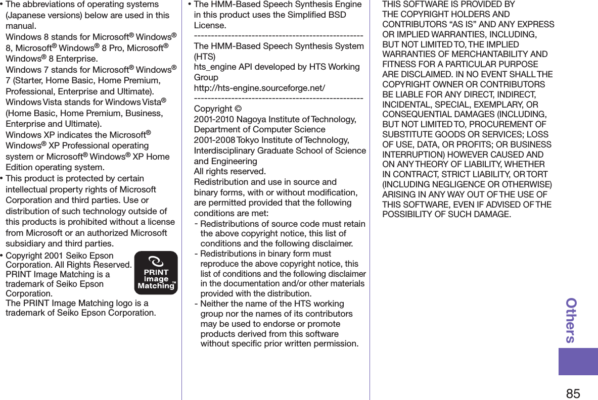 85Others󱛡The abbreviations of operating systems (Japanese versions) below are used in this manual. Windows 8 stands for Microsoft® Windows®  8, Microsoft® Windows® 8 Pro, Microsoft®  Windows® 8 Enterprise. Windows 7 stands for Microsoft® Windows® 7 (Starter, Home Basic, Home Premium, Professional, Enterprise and Ultimate).Windows Vista stands for Windows Vista® (Home Basic, Home Premium, Business, Enterprise and Ultimate).Windows XP indicates the Microsoft® Windows® XP Professional operating system or Microsoft® Windows® XP Home Edition operating system.󱛡This product is protected by certain intellectual property rights of Microsoft Corporation and third parties. Use or distribution of such technology outside of this products is prohibited without a license from Microsoft or an authorized Microsoft subsidiary and third parties.󱛡Copyright 2001 Seiko Epson Corporation. All Rights Reserved.  PRINT Image Matching is a trademark of Seiko Epson Corporation.The PRINT Image Matching logo is a trademark of Seiko Epson Corporation.󱛡The HMM-Based Speech Synthesis Engine in this product uses the Simpliﬁed BSD License. -------------------------------------------------- The HMM-Based Speech Synthesis System (HTS) hts_engine API developed by HTS Working Group(http://hts-engine.sourceforge.net/)-------------------------------------------------- Copyright © 2001-2010 Nagoya Institute of Technology, Department of Computer Science 2001-2008 Tokyo Institute of Technology, Interdisciplinary Graduate School of Science and Engineering All rights reserved. Redistribution and use in source and binary forms, with or without modiﬁcation, are permitted provided that the following conditions are met:- Redistributions of source code must retain the above copyright notice, this list of conditions and the following disclaimer.- Redistributions in binary form must reproduce the above copyright notice, this list of conditions and the following disclaimer in the documentation and/or other materials provided with the distribution.- Neither the name of the HTS working group nor the names of its contributors may be used to endorse or promote products derived from this software without speciﬁc prior written permission.THIS SOFTWARE IS PROVIDED BY THE COPYRIGHT HOLDERS AND CONTRIBUTORS “AS IS” AND ANY EXPRESS OR IMPLIED WARRANTIES, INCLUDING, BUT NOT LIMITED TO, THE IMPLIED WARRANTIES OF MERCHANTABILITY AND FITNESS FOR A PARTICULAR PURPOSE ARE DISCLAIMED. IN NO EVENT SHALL THE COPYRIGHT OWNER OR CONTRIBUTORS BE LIABLE FOR ANY DIRECT, INDIRECT, INCIDENTAL, SPECIAL, EXEMPLARY, OR CONSEQUENTIAL DAMAGES (INCLUDING, BUT NOT LIMITED TO, PROCUREMENT OF SUBSTITUTE GOODS OR SERVICES; LOSS OF USE, DATA, OR PROFITS; OR BUSINESS INTERRUPTION) HOWEVER CAUSED AND ON ANY THEORY OF LIABILITY, WHETHER IN CONTRACT, STRICT LIABILITY, OR TORT (INCLUDING NEGLIGENCE OR OTHERWISE) ARISING IN ANY WAY OUT OF THE USE OF THIS SOFTWARE, EVEN IF ADVISED OF THE POSSIBILITY OF SUCH DAMAGE.