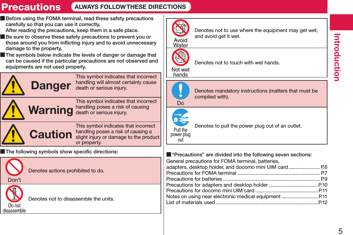 5Introduction ■Before using the FOMA terminal, read these safety precautions carefully so that you can use it correctly. After reading the precautions, keep them in a safe place. ■Be sure to observe these safety precautions to prevent you or those around you from inﬂicting injury and to avoid unnecessary damage to the property. ■The symbols below indicate the levels of danger or damage that can be caused if the particular precautions are not observed and equipments are not used properly.DangerThis symbol indicates that incorrect handling will almost certainly cause death or serious injury.WarningThis symbol indicates that incorrect handling poses a risk of causing death or serious injury.CautionThis symbol indicates that incorrect handling poses a risk of causing a slight injury or damage to the product or property. ■The following symbols show speciﬁc directions:Denotes actions prohibited to do.Denotes not to disassemble the units.Denotes not to use where the equipment may get wet, and avoid get it wet.Denotes not to touch with wet hands.Denotes mandatory instructions (matters that must be complied with).Denotes to pull the power plug out of an outlet. ■“Precautions” are divided into the following seven sections:General precautions for FOMA terminal, batteries,  adapters, desktop holder, and docomo mini UIM card ...................... P.6Precautions for FOMA terminal .......................................................... P.7Precautions for batteries .................................................................... P.9Precautions for adapters and desktop holder ...................................P.10Precautions for docomo mini UIM card .............................................P.11Notes on using near electronic medical equipment ..........................P.11List of materials used ........................................................................P.12Don’tDo notdisassembleAvoidWaterNot wethandsDoPull thepower plugoutPrecautions ALWAYS FOLLOW THESE DIRECTIONS