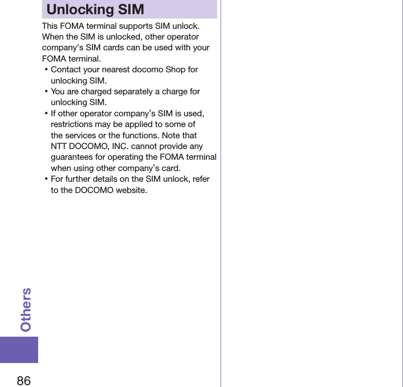 86OthersUnlocking SIM This FOMA terminal supports SIM unlock. When the SIM is unlocked, other operator company’s SIM cards can be used with your FOMA terminal. 󱛡Contact your nearest docomo Shop for unlocking SIM. 󱛡You are charged separately a charge for unlocking SIM. 󱛡If other operator company’s SIM is used, restrictions may be applied to some of the services or the functions. Note that NTT DOCOMO, INC. cannot provide any guarantees for operating the FOMA terminal when using other company’s card. 󱛡For further details on the SIM unlock, refer to the DOCOMO website.