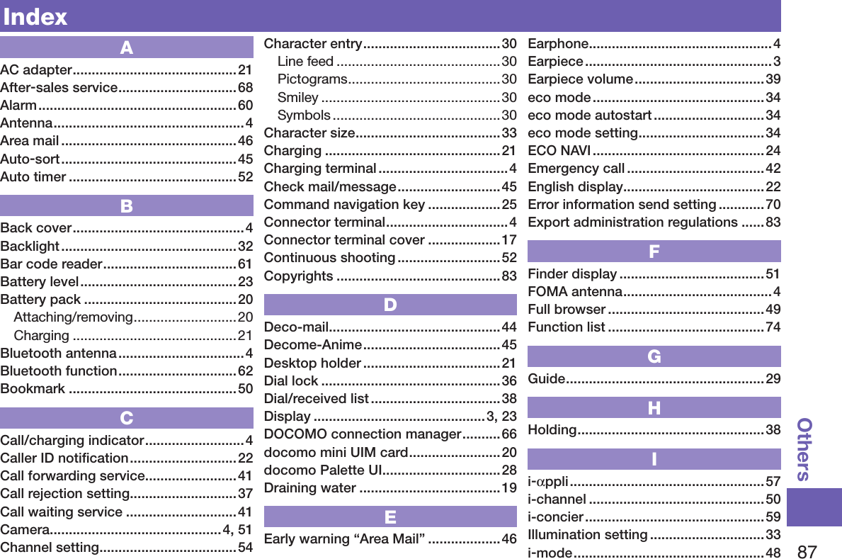 87OthersIndexAAC adapter ...........................................21After-sales service ...............................68Alarm ....................................................60Antenna ..................................................4Area mail ..............................................46Auto-sort ..............................................45Auto timer ............................................52BBack cover .............................................4Backlight .............................................. 32Bar code reader ...................................61Battery level .........................................23Battery pack ........................................20Attaching/removing ...........................20Charging ...........................................21Bluetooth antenna .................................4Bluetooth function ............................... 62Bookmark ............................................50CCall/charging indicator .......................... 4Caller ID notiﬁcation ............................ 22Call forwarding service ........................41Call rejection setting ............................37Call waiting service .............................41Camera .............................................4, 51Channel setting ....................................54Character entry ....................................30Line feed ...........................................30Pictograms ........................................30Smiley ............................................... 30Symbols ............................................ 30Character size ......................................33Charging ..............................................21Charging terminal ..................................4Check mail/message ........................... 45Command navigation key ...................25Connector terminal ................................4Connector terminal cover ...................17Continuous shooting ...........................52Copyrights ...........................................83DDeco-mail .............................................44Decome-Anime .................................... 45Desktop holder ....................................21Dial lock ...............................................36Dial/received list .................................. 38Display .............................................3, 23DOCOMO connection manager .......... 66docomo mini UIM card ........................20docomo Palette UI ...............................28Draining water .....................................19EEarly warning “Area Mail” ...................46Earphone ................................................4Earpiece ................................................. 3Earpiece volume ..................................39eco mode ............................................. 34eco mode autostart .............................34eco mode setting .................................34ECO NAVI .............................................24Emergency call ....................................42English display .....................................22Error information send setting ............70Export administration regulations ......83FFinder display ......................................51FOMA antenna .......................................4Full browser .........................................49Function list ......................................... 74GGuide ....................................................29HHolding .................................................38Ii-αppli ...................................................57i-channel .............................................. 50i-concier ............................................... 59Illumination setting ..............................33i-mode ..................................................48