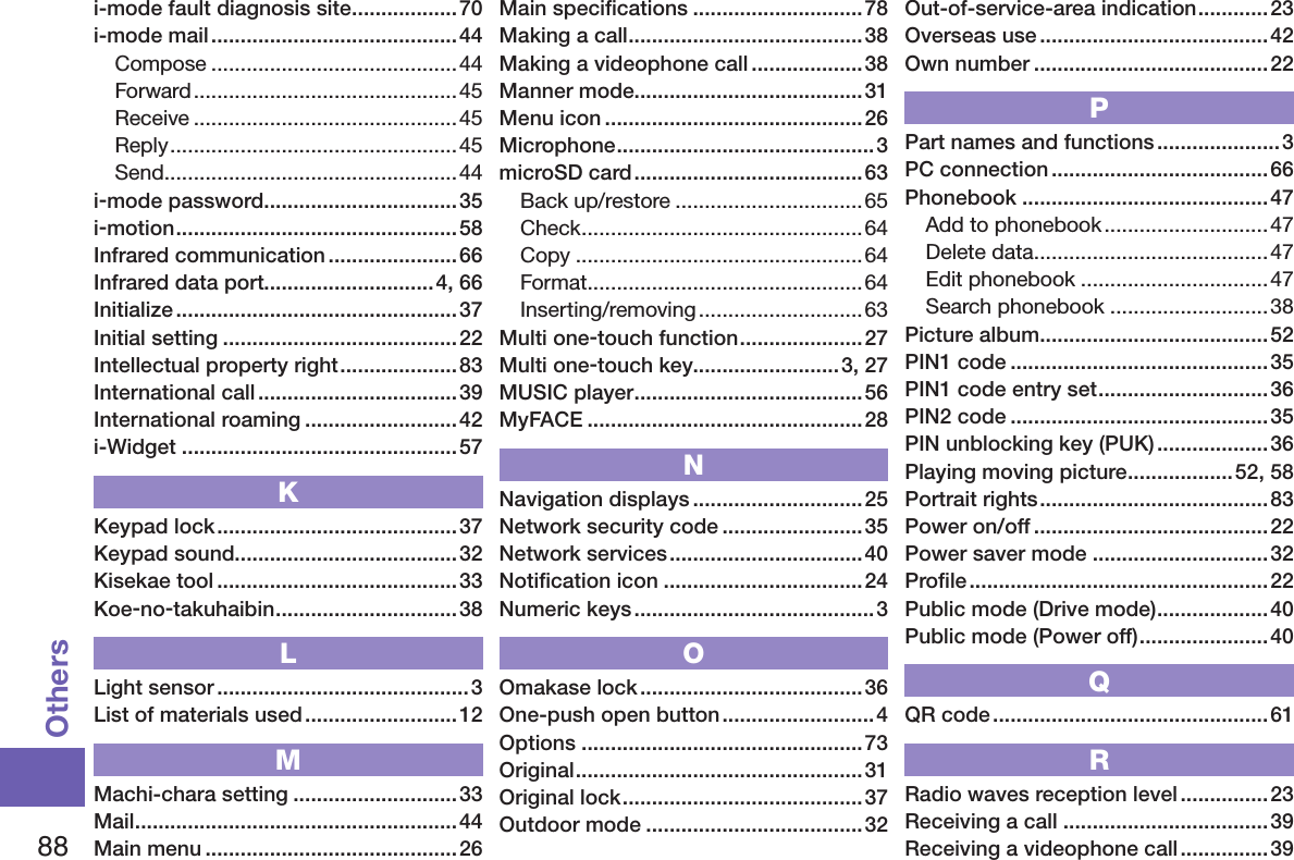 88Othersi-mode fault diagnosis site ..................70i-mode mail .......................................... 44Compose ..........................................44Forward .............................................45Receive .............................................45Reply .................................................45Send ..................................................44i-mode password .................................35i-motion ................................................58Infrared communication ......................66Infrared data port.............................4, 66Initialize ................................................37Initial setting ........................................22Intellectual property right ....................83International call ..................................39International roaming .......................... 42i-Widget ...............................................57KKeypad lock .........................................37Keypad sound......................................32Kisekae tool .........................................33Koe-no-takuhaibin ...............................38LLight sensor ...........................................3List of materials used .......................... 12MMachi-chara setting ............................33Mail .......................................................44Main menu ...........................................26Main speciﬁcations .............................78Making a call ........................................38Making a videophone call ...................38Manner mode.......................................31Menu icon ............................................26Microphone ............................................3microSD card .......................................63Back up/restore ................................65Check ................................................64Copy .................................................64Format ...............................................64Inserting/removing ............................63Multi one-touch function .....................27Multi one-touch key.........................3, 27MUSIC player .......................................56MyFACE ............................................... 28NNavigation displays .............................25Network security code ........................35Network services .................................40Notiﬁcation icon ..................................24Numeric keys ......................................... 3OOmakase lock ...................................... 36One-push open button ..........................4Options ................................................73Original .................................................31Original lock .........................................37Outdoor mode .....................................32Out-of-service-area indication ............23Overseas use .......................................42Own number ........................................ 22PPart names and functions .....................3PC connection .....................................66Phonebook ..........................................47Add to phonebook ............................47Delete data ........................................47Edit phonebook ................................47Search phonebook ...........................38Picture album .......................................52PIN1 code ............................................ 35PIN1 code entry set .............................36PIN2 code ............................................ 35PIN unblocking key (PUK) ...................36Playing moving picture ..................52, 58Portrait rights ....................................... 83Power on/off ........................................22Power saver mode ..............................32Proﬁle ...................................................22Public mode (Drive mode) ...................40Public mode (Power off) ......................40QQR code ............................................... 61RRadio waves reception level ............... 23Receiving a call ...................................39Receiving a videophone call ............... 39
