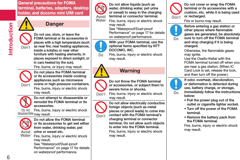 6IntroductionGeneral precautions for FOMA terminal, batteries, adapters, desktop holder, and docomo mini UIM card  DangerDo not use, store, or leave the FOMA terminal or its accessories in places with a high temperature (such as near ﬁre, near heating appliances, inside a kotatsu or near other furniture with heating elements, in places exposed to direct sunlight, or in cars heated by the sun).Fire, burns, or injury may result.Do not place the FOMA terminal or its accessories inside cooking appliances such as microwave ovens or high-pressure containers.Fire, burns, injury or electric shock may result.Do not attempt to disassemble or remodel the FOMA terminal or its accessories.Fire, burns, injury or electric shock may result.Do not allow the FOMA terminal or its accessories to get wet either from water, drinking water, pet urine or sweat etc.Fire, burns, injury or electric shock may result. See “Waterproof/Dust-proof Performance” on page 17 for details on waterproof performance.Do not allow liquids (such as water, drinking water, pet urine or sweat) to seep in the charging terminal or connector terminal.Fire, burns, injury or electric shock may result. See “Waterproof/Dust-proof Performance” on page 17 for details on waterproof performance.With your FOMA terminal, use the optional items speciﬁed by NTT DOCOMO, INC.Fire, burns, injury or electric shock may result.  WarningDo not throw the FOMA terminal or accessories, or subject them to severe force or shocks.Fire, burns, injury or electric shock may result.Do not allow electrically conductive foreign objects (such as metal pieces or pencil leads) to come into contact with the FOMA terminal’s charging terminal or connector terminal. Do not allow such objects to enter into the FOMA terminal.Fire, burns, injury or electric shock may result.Do not cover or wrap the FOMA terminal or its accessories with a cushion, etc. while it is being used or recharged.Fire or burns may result.Before entering a gas station or other places where ﬂammable gases are generated, be absolutely sure to turn off the FOMA terminal and stop charging if it is being charged.Otherwise, the ﬂammable gases may ignite.  Use the Osaifu-Keitai with the FOMA terminal turned off when you are near a gas station. (When IC Card Lock is set, release the lock, and then turn off the power.)If odor, overheat, discoloration, or deformation is detected during use, battery charge, or storage, immediately follow the instructions below:• Pull the power plug out of the outlet or cigarette lighter socket.• Turn off the power of the FOMA terminal.• Remove the battery pack from the FOMA terminal.Fire, burns, injury or electric shock may result.Don’tDon’tDo notdisassembleAvoidWaterAvoidWaterDoDon’tDon’tDon’tDoDo