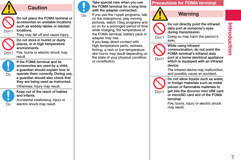 7Introduction  CautionDo not place the FOMA terminal or accessories on unstable locations such as wobbly tables or slanted locations.They may fall off and cause injury.Do not store in humid or dusty places, or in high temperature environments.Fire, burns or electric shock may result.If the FOMA terminal and its accessories are used by a child, a guardian should explain how to operate them correctly. During use, a guardian should also check that they are being used as instructed.Otherwise, injury may result.Keep out of the reach of babies and infants.Accidental swallowing, injury or electric shock may result.Take special care when you use the FOMA terminal for a long time with the adapter connected.If you use the i-appli programs, talk on the videophone, play moving pictures, watch 1Seg programs and so on for a prolonged period of time while charging, the temperature of the FOMA terminal, battery pack or adapter may rise.  If you keep direct contact with high-temperature parts, redness, itching, a rash or low-temperature skin burns may result depending on the state of your physical condition or constitution.Precautions for FOMA terminal  WarningDo not directly point the infrared data port at someone’s eyes during transmission.Doing so may harm the person’s eyes.While using infrared communication, do not point the FOMA terminal’s infrared data port at a home electrical appliance which is equipped with an infrared device.The infrared device may malfunction, and possibly cause an accident.Do not allow liquids such as water, or foreign materials such as metal pieces or ﬂammable materials to get into the docomo mini UIM card or microSD card slot of the FOMA terminal.Fire, burns, injury or electric shock may result.Don’tDon’tDoDoDoDon’tDon’tDon’t