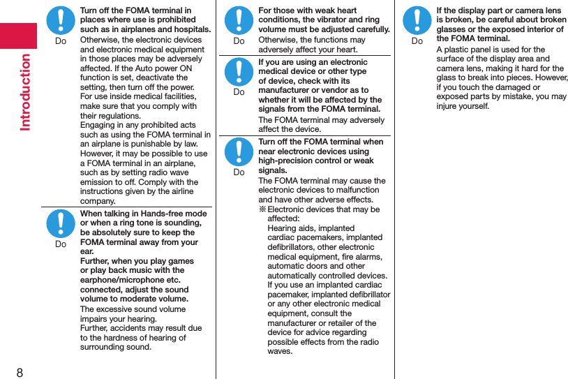 8IntroductionTurn off the FOMA terminal in places where use is prohibited such as in airplanes and hospitals.Otherwise, the electronic devices and electronic medical equipment in those places may be adversely affected. If the Auto power ON function is set, deactivate the setting, then turn off the power.  For use inside medical facilities, make sure that you comply with their regulations. Engaging in any prohibited acts such as using the FOMA terminal in an airplane is punishable by law. However, it may be possible to use a FOMA terminal in an airplane, such as by setting radio wave emission to off. Comply with the instructions given by the airline company.When talking in Hands-free mode or when a ring tone is sounding, be absolutely sure to keep the FOMA terminal away from your ear. Further, when you play games or play back music with the earphone/microphone etc. connected, adjust the sound volume to moderate volume.The excessive sound volume impairs your hearing. Further, accidents may result due to the hardness of hearing of surrounding sound.For those with weak heart conditions, the vibrator and ring volume must be adjusted carefully.Otherwise, the functions may adversely affect your heart.If you are using an electronic medical device or other type of device, check with its manufacturer or vendor as to whether it will be affected by the signals from the FOMA terminal.The FOMA terminal may adversely affect the device.Turn off the FOMA terminal when near electronic devices using high-precision control or weak signals.The FOMA terminal may cause the electronic devices to malfunction and have other adverse effects.※ Electronic devices that may be affected:  Hearing aids, implanted cardiac pacemakers, implanted deﬁbrillators, other electronic medical equipment, ﬁre alarms, automatic doors and other automatically controlled devices. If you use an implanted cardiac pacemaker, implanted deﬁbrillator or any other electronic medical equipment, consult the manufacturer or retailer of the device for advice regarding possible effects from the radio waves.If the display part or camera lens is broken, be careful about broken glasses or the exposed interior of the FOMA terminal.A plastic panel is used for the surface of the display area and camera lens, making it hard for the glass to break into pieces. However, if you touch the damaged or exposed parts by mistake, you may injure yourself.DoDoDoDoDoDo