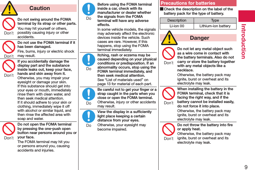 9Introduction  CautionDo not swing around the FOMA terminal by its strap or other parts.You may hit yourself or others, possibly causing injury or other accidents.Do not use the FOMA terminal if it has been damaged.Fire, burns, injury or electric shock may result.If you accidentally damage the display part and the substance inside leaks out, keep your face, hands and skin away from it.Otherwise, you may impair your eyesight or damage your skin. If this substance should get into your eyes or mouth, immediately rinse them with clean water, and then seek medical attention. If it should adhere to your skin or clothing, immediately wipe it off with alcohol or similar liquid, and then rinse the affected area with soap and water.Do not open the FOMA terminal by pressing the one-push open button near persons around you or your face.The FOMA terminal may hit you or persons around you, causing accidents and injuries.Before using the FOMA terminal inside a car, check with its manufacturer or dealer whether the signals from the FOMA terminal will have any adverse effects.In some vehicle models, the signals may adversely affect the electronic devices inside the vehicle. Such cases are rare. However, if this happens, stop using the FOMA terminal immediately.Itching, rash or eczema may be caused depending on your physical conditions or predisposition. If an abnormality occurs, stop using the FOMA terminal immediately, and then seek medical attention.See “List of materials used” on page 13 for material of each part.Be careful not to get your ﬁnger or a strap caught in the parts when you close or open the FOMA terminal.Otherwise, injury or other accidents may result.View the display in a sufﬁciently light place keeping a certain distance from your eyes.Otherwise, your eyesight may become impaired.Precautions for batteries ■Check the description on the label of the battery pack for the type of battery.Description TypeLi-ion 00 Lithium-ion battery  DangerDo not let any metal object such as a wire come in contact with the battery terminals. Also do not carry or store the battery together with any metal objects like a necklace.Otherwise, the battery pack may ignite, burst or overheat and its electrolyte may leak.When installing the battery in the FOMA terminal, check that it is facing the right way, and if the battery cannot be installed easily, do not force it into place.Otherwise, the battery pack may ignite, burst or overheat and its electrolyte may leak.Do not throw the battery into ﬁre or apply heat.Otherwise, the battery pack may ignite, burst or overheat and its electrolyte may leak.Don’tDon’tDon’tDon’tDoDoDoDoDon’tDon’tDon’t