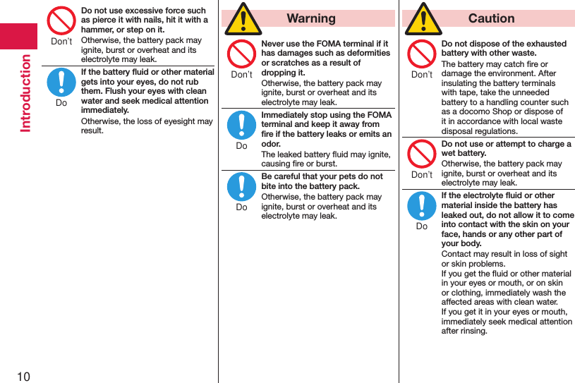 10IntroductionDo not use excessive force such as pierce it with nails, hit it with a hammer, or step on it.Otherwise, the battery pack may ignite, burst or overheat and its electrolyte may leak.If the battery ﬂuid or other material gets into your eyes, do not rub them. Flush your eyes with clean water and seek medical attention immediately.Otherwise, the loss of eyesight may result.  WarningNever use the FOMA terminal if it has damages such as deformities or scratches as a result of dropping it.Otherwise, the battery pack may ignite, burst or overheat and its electrolyte may leak.Immediately stop using the FOMA terminal and keep it away from ﬁre if the battery leaks or emits an odor.The leaked battery ﬂuid may ignite, causing ﬁre or burst.Be careful that your pets do not bite into the battery pack.Otherwise, the battery pack may ignite, burst or overheat and its electrolyte may leak.  CautionDo not dispose of the exhausted battery with other waste.The battery may catch ﬁre or damage the environment. After insulating the battery terminals with tape, take the unneeded battery to a handling counter such as a docomo Shop or dispose of it in accordance with local waste disposal regulations.Do not use or attempt to charge a wet battery.Otherwise, the battery pack may ignite, burst or overheat and its electrolyte may leak.If the electrolyte ﬂuid or other material inside the battery has leaked out, do not allow it to come into contact with the skin on your face, hands or any other part of your body.Contact may result in loss of sight or skin problems. If you get the ﬂuid or other material in your eyes or mouth, or on skin or clothing, immediately wash the affected areas with clean water. If you get it in your eyes or mouth, immediately seek medical attention after rinsing.Don’tDoDon’tDoDoDon’tDon’tDo