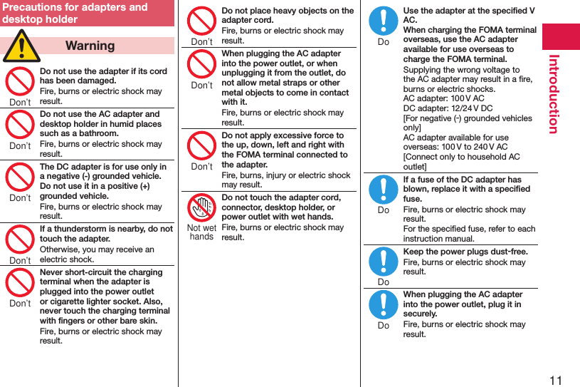 11IntroductionPrecautions for adapters and desktop holder  WarningDo not use the adapter if its cord has been damaged.Fire, burns or electric shock may result.Do not use the AC adapter and desktop holder in humid places such as a bathroom.Fire, burns or electric shock may result.The DC adapter is for use only in a negative (-) grounded vehicle. Do not use it in a positive (+) grounded vehicle.Fire, burns or electric shock may result.If a thunderstorm is nearby, do not touch the adapter.Otherwise, you may receive an electric shock.Never short-circuit the charging terminal when the adapter is plugged into the power outlet or cigarette lighter socket. Also, never touch the charging terminal with ﬁngers or other bare skin.Fire, burns or electric shock may result.Do not place heavy objects on the adapter cord.Fire, burns or electric shock may result.When plugging the AC adapter into the power outlet, or when unplugging it from the outlet, do not allow metal straps or other metal objects to come in contact with it.Fire, burns or electric shock may result.Do not apply excessive force to the up, down, left and right with the FOMA terminal connected to the adapter.Fire, burns, injury or electric shock may result.Do not touch the adapter cord, connector, desktop holder, or power outlet with wet hands.Fire, burns or electric shock may result.Use the adapter at the speciﬁed V AC. When charging the FOMA terminal overseas, use the AC adapter available for use overseas to charge the FOMA terminal.Supplying the wrong voltage to the AC adapter may result in a ﬁre, burns or electric shocks. AC adapter: 100 V AC DC adapter: 12/24 V DC [For negative (-) grounded vehicles only] AC adapter available for use overseas: 100 V to 240 V AC [Connect only to household AC outlet]If a fuse of the DC adapter has blown, replace it with a speciﬁed fuse.Fire, burns or electric shock may result. For the speciﬁed fuse, refer to each instruction manual.Keep the power plugs dust-free.Fire, burns or electric shock may result.When plugging the AC adapter into the power outlet, plug it in securely.Fire, burns or electric shock may result.Don’tDon’tDon’tDon’tDon’tDon’tDon’tDon’tNot wethandsDoDoDoDo