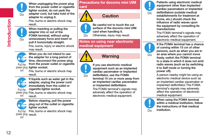 12IntroductionWhen unplugging the power plug from the power outlet or cigarette lighter socket, do not yank the adapter cord, but take hold of the adapter to unplug it.Fire, burns or electric shock may result.When inserting or pulling the adapter into or out of the FOMA terminal, without using unnecessary force and insert or pull it horizontally straight.Fire, burns, injury or electric shock may result.When you do not intend to use the adapter for a long period of time, disconnect the power plug from the power outlet or cigarette lighter socket.Fire, burns or electric shock may result.If liquids such as water get in the adapter, unplug the power cord immediately from the outlet or cigarette lighter socket.Fire, burns or electric shock may result.Before cleaning, pull the power plug out of the outlet or cigarette lighter socket.Fire, burns or electric shock may result.Precautions for docomo mini UIM card  CautionBe careful not to touch the cut surface of the docomo mini UIM card when handling it.Otherwise, injury may result.Notes on using near electronic medical equipment  WarningIf you use electronic medical equipment such as an implanted cardiac pacemaker or implanted deﬁbrillator, use the FOMA terminal 15 cm or more away from an implanted cardiac pacemaker or implanted deﬁbrillator.The FOMA terminal’s signals may adversely affect the operation of electronic medical equipment.Patients using electronic medical equipment other than implanted cardiac pacemakers or implanted deﬁbrillators (outside medical establishments for treatment at home, etc.) should check the inﬂuence of radio waves upon the equipment by consulting its manufacturer.The FOMA terminal’s signals may adversely affect the operation of electronic medical equipment.If the FOMA terminal has a chance of coming within 15 cm of other persons, such as when you are in an area where you cannot move freely, switch the FOMA terminal to a state in which it does not emit radio waves (such as by switching it to Self mode or turning the power off).A person nearby might be using an electronic medical device such as an implanted cardiac pacemaker or implanted deﬁbrillator. The FOMA terminal’s signals may adversely affect the operation of electronic medical equipment.When using the FOMA terminal within a medical institution, follow the instructions of that medical institution.DoDoPull thepower plugoutPull thepower plugoutPull thepower plugoutDoDoDoDoDo
