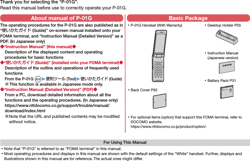 Thank you for selecting the “P-01G”.Read this manual before use to correctly operate your P-01G.For Using This Manual⿠Note that “P-01G” is referred to as “FOMA terminal” in this manual.⿠Most operating procedures and displays in this manual are shown with the default settings of the “White” handset. Further, displays and illustrations shown in this manual are for reference. The actual ones might differ. ⿠P-01G Handset (With Warranty) ⿠Battery Pack P31 ⿠Instruction Manual (Japanese version) ⿠For optional items (option) that support this FOMA terminal, refer to DOCOMO website. https://www.nttdocomo.co.jp/product/option/About manual of P-01GThe operating procedures for the P-01G are also published as in “使いかたガイド (Guide)” on-screen manual installed onto your FOMA terminal, and “Instruction Manual (Detailed Version)” as a PDF. (In Japanese only)◆“Instruction Manual” (this manual)◆Description of the displayed content and operating procedures for basic functions◆“使いかたガイド (Guide)” (installed onto your FOMA terminal)◆Description of the outline and operations of frequently used functions From the P-01G m▶便利ツール (Tool)▶使いかたガイド (Guide)※ This function is available in Japanese mode only.◆“Instruction Manual (Detailed Version)” (PDF)◆From a PC, download detailed information about all the functions and the operating procedures. (In Japanese only)(https://www.nttdocomo.co.jp/support/trouble/manual/download/index.html)※ Note that the URL and published contents may be modiﬁed without notice. Basic Package ⿠Desktop Holder P55 ⿠Back Cover P62