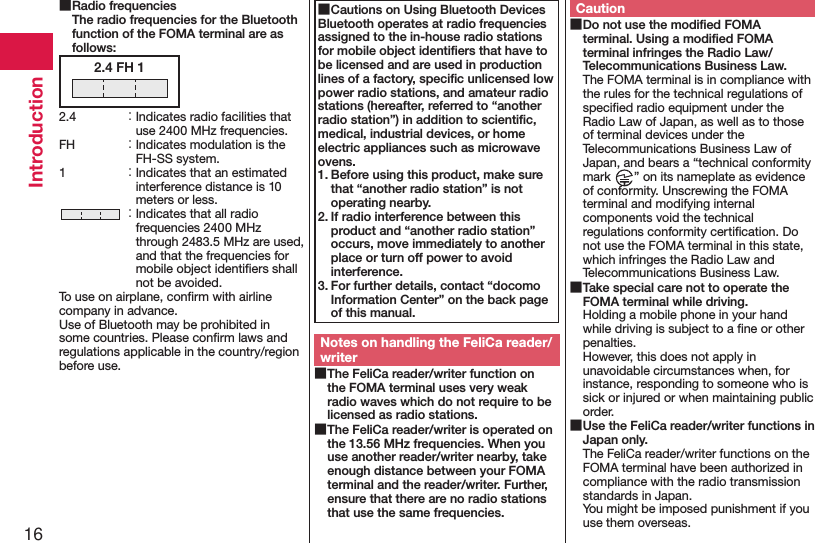 16Introduction ■Radio frequencies The radio frequencies for the Bluetooth function of the FOMA terminal are as follows:2.4 FH 12.4  ： Indicates radio facilities that use 2400 MHz frequencies.FH  ： Indicates modulation is the FH-SS system.1  ： Indicates that an estimated interference distance is 10 meters or less. ： Indicates that all radio frequencies 2400 MHz through 2483.5 MHz are used, and that the frequencies for mobile object identiﬁers shall not be avoided.To use on airplane, conﬁrm with airline company in advance.Use of Bluetooth may be prohibited in some countries. Please conﬁrm laws and regulations applicable in the country/region before use. ■Cautions on Using Bluetooth DevicesBluetooth operates at radio frequencies assigned to the in-house radio stations for mobile object identiﬁers that have to be licensed and are used in production lines of a factory, speciﬁc unlicensed low power radio stations, and amateur radio stations (hereafter, referred to “another radio station”) in addition to scientiﬁc, medical, industrial devices, or home electric appliances such as microwave ovens.1. Before using this product, make sure that “another radio station” is not operating nearby.2. If radio interference between this product and “another radio station” occurs, move immediately to another place or turn off power to avoid interference.3. For further details, contact “docomo Information Center” on the back page of this manual.Notes on handling the FeliCa reader/writer ■The FeliCa reader/writer function on the FOMA terminal uses very weak radio waves which do not require to be licensed as radio stations. ■The FeliCa reader/writer is operated on the 13.56 MHz frequencies. When you use another reader/writer nearby, take enough distance between your FOMA terminal and the reader/writer. Further, ensure that there are no radio stations that use the same frequencies.Caution ■Do not use the modiﬁed FOMA terminal. Using a modiﬁed FOMA terminal infringes the Radio Law/Telecommunications Business Law.The FOMA terminal is in compliance with the rules for the technical regulations of speciﬁed radio equipment under the Radio Law of Japan, as well as to those of terminal devices under the Telecommunications Business Law of Japan, and bears a “technical conformity mark  ” on its nameplate as evidence of conformity. Unscrewing the FOMA terminal and modifying internal components void the technical regulations conformity certiﬁcation. Do not use the FOMA terminal in this state, which infringes the Radio Law and Telecommunications Business Law. ■Take special care not to operate the FOMA terminal while driving.Holding a mobile phone in your hand while driving is subject to a ﬁne or other penalties.  However, this does not apply in unavoidable circumstances when, for instance, responding to someone who is sick or injured or when maintaining public order. ■Use the FeliCa reader/writer functions in Japan only.The FeliCa reader/writer functions on the FOMA terminal have been authorized in compliance with the radio transmission standards in Japan.You might be imposed punishment if you use them overseas.