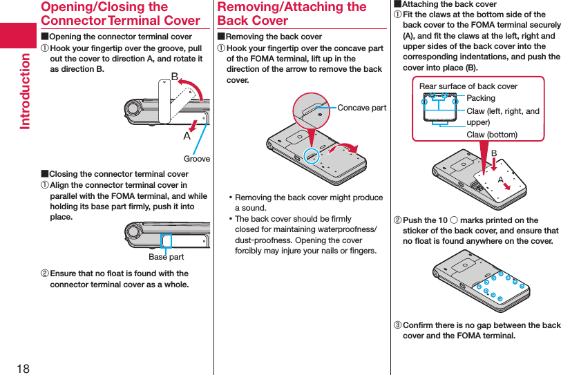 18IntroductionOpening/Closing the Connector Terminal Cover ■Opening the connector terminal cover① Hook your ﬁngertip over the groove, pull out the cover to direction A, and rotate it as direction B. ■Closing the connector terminal cover① Align the connector terminal cover in parallel with the FOMA terminal, and while holding its base part ﬁrmly, push it into place.② Ensure that no ﬂoat is found with the connector terminal cover as a whole.Removing/Attaching the Back Cover ■Removing the back cover① Hook your ﬁngertip over the concave part of the FOMA terminal, lift up in the direction of the arrow to remove the back cover. ⿠Removing the back cover might produce a sound. ⿠The back cover should be ﬁrmly closed for maintaining waterproofness/dust-proofness. Opening the cover forcibly may injure your nails or ﬁngers. ■Attaching the back cover① Fit the claws at the bottom side of the back cover to the FOMA terminal securely (A), and ﬁt the claws at the left, right and upper sides of the back cover into the corresponding indentations, and push the cover into place (B).Claw (left, right, and upper)PackingRear surface of back coverClaw (bottom)② Push the 10 ○ marks printed on the sticker of the back cover, and ensure that no ﬂoat is found anywhere on the cover.③ Conﬁrm there is no gap between the back cover and the FOMA terminal.GrooveBase partConcave part