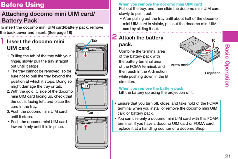 21Basic OperationBefore UsingAttaching docomo mini UIM card/Battery PackTo insert the docomo mini UIM card/battery pack, remove the back cover and insert. (See page 18)1Insert the docomo mini UIM card.1. Pulling the tab of the tray with your ﬁnger, slowly pull the tray straight out until it stops. ⿠The tray cannot be removed, so be sure not to pull the tray beyond the position at which it stops. Doing so might damage the tray or tab.2. With the gold IC side of the docomo mini UIM card facing up, check that the cut is facing left, and place the card in the tray.3. Push the docomo mini UIM card until it stops. ⿠Push the docomo mini UIM card inward ﬁrmly until it is in place.When you remove the docomo mini UIM cardPull out the tray, and then slide the docomo mini UIM card slowly to pull it out. ⿠After pulling out the tray until about half of the docomo mini UIM card is visible, pull out the docomo mini UIM card by sliding it out.2Attach the battery pack.Combine the terminal area of the battery pack with the battery terminal area of the FOMA terminal, and then push in the A direction while pushing down in the B direction.When you remove the battery packLift the battery up using the projection of it. ⿠Ensure that you turn off, close, and take hold of the FOMA terminal when you install or remove the docomo mini UIM card or battery pack. ⿠You can use only a docomo mini UIM card with this FOMA terminal. If you have a docomo UIM card or FOMA card, replace it at a handling counter of a docomo Shop.TabCutArrow markProjection