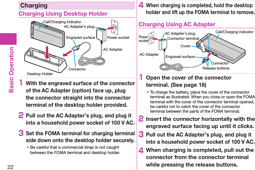 22Basic OperationChargingCharging Using Desktop HolderDesktop HolderCall/Charging indicatorEngraved surface Power socketAC AdapterAC Adapter’s plugConnector1With the engraved surface of the connector of the AC Adapter (option) face up, plug the connector straight into the connector terminal of the desktop holder provided.2Pull out the AC Adapter’s plug, and plug it into a household power socket of 100 V AC.3Set the FOMA terminal for charging terminal side down onto the desktop holder securely. ⿠Be careful that a commercial strap is not caught between the FOMA terminal and desktop holder.4When charging is completed, hold the desktop holder and lift up the FOMA terminal to remove.Charging Using AC AdapterCoverRelease buttonsConnector terminalAC Adapter’s plug Call/Charging indicatorEngraved surfaceConnectorPower socketAC Adapter1Open the cover of the connector terminal. (See page 18) ⿠To charge the battery, place the cover of the connector terminal as illustrated. When you close or open the FOMA terminal with the cover of the connector terminal opened, be careful not to catch the cover of the connector terminal between the parts of the FOMA terminal. 2Insert the connector horizontally with the engraved surface facing up until it clicks.3Pull out the AC Adapter’s plug, and plug it into a household power socket of 100 V AC.4When charging is completed, pull out the connector from the connector terminal while pressing the release buttons.