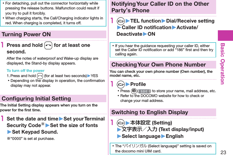 23Basic Operation ⿠For detaching, pull out the connector horizontally while pressing the release buttons. Malfunction could result if you try to pull it forcibly. ⿠When charging starts, the Call/Charging indicator lights in red. When charging is completed, it turns off.  Turning Power ON1Press and hold h for at least one second.After the notes of waterproof and Wake-up display are displayed, the Stand-by display appears.To turn off the power1. Press and hold h (for at least two seconds)▶YES ⿠Depending on the display in operation, the conﬁ rmation display may not appear. Conﬁ guring Initial SettingThe Initial Setting display appears when you turn on the power for the ﬁ rst time.1Set the date and time▶Set your Terminal Security Code※▶Set the size of fonts▶Set Keypad Sound.※“0000” is set at purchase. Notifying Your Caller ID on the Other Party’s Phone1m▶TEL function▶Dial/Receive setting▶Caller ID notiﬁ cation▶Activate/Deactivate▶ON ⿠If you hear the guidance requesting your caller ID, either set the Caller ID notiﬁ cation or add “186” ﬁ rst and then try calling again. Checking Your Own Phone NumberYou can check your own phone number ( Own number), the model name, etc.1m▶Proﬁ le ⿠Press c( ) to store your name, mail address, etc. ⿠Refer to the DOCOMO website for how to check or change your mail address.Switching to  English Display1m▶本体設定 (Setting)▶文字表示／入力 (Text display/input)▶ Select language▶English ⿠The “バイリンガル (Select language)” setting is saved on the docomo mini UIM card. 