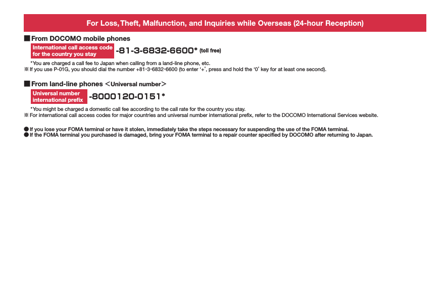 For Loss, Theft, Malfunction, and Inquiries while Overseas (24-hour Reception) ■From DOCOMO mobile phonesInternational call access code for the country you stay  -81-3-6832-6600* (toll free)* You are charged a call fee to Japan when calling from a land-line phone, etc.※ If you use P-01G, you should dial the number +81-3-6832-6600 (to enter ‘+’, press and hold the ‘0’ key for at least one second). ■From land-line phones ＜Universal number＞Universal number  international preﬁx  -8000120-0151** You might be charged a domestic call fee according to the call rate for the country you stay.※ For international call access codes for major countries and universal number international preﬁx, refer to the DOCOMO International Services website. ●If you lose your FOMA terminal or have it stolen, immediately take the steps necessary for suspending the use of the FOMA terminal. ●If the FOMA terminal you purchased is damaged, bring your FOMA terminal to a repair counter speciﬁed by DOCOMO after returning to Japan.