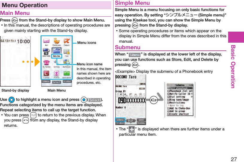 27Basic OperationMenu Operation Main MenuPress m from the Stand-by display to show Main Menu. ⿠In this manual, the descriptions of operating procedures are given mainly starting with the Stand-by display. Stand-by display Main Menu Menu iconsMenu icon nameIn this manual, the item names shown here are described in operating procedures, etc.Use Mo to highlight a menu icon and press Oo( ). Functions categorized by the menu items are displayed. Repeat selecting items to call up the target function. ⿠You can press r to return to the previous display. When you press h from any display, the Stand-by display returns. Simple MenuSimple Menu is a menu focusing on only basic functions for easy operation. By setting “シンプルメニュー (Simple menu)” using the Kisekae tool, you can show the Simple Menu by pressing m from the Stand-by display. ⿠Some operating procedures or items which appear on the display in Simple Menu differ from the ones described in this manual. SubmenuWhen “ ” is displayed at the lower left of the display, you can use functions such as Store, Edit, and Delete by pressing m.&lt;Example&gt; Display the submenu of a Phonebook entry+m ⿠The “ ” is displayed when there are further items under a particular menu item.