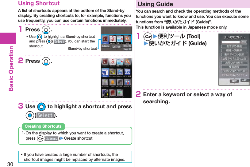 30Basic Operation  Using ShortcutA list of shortcuts appears at the bottom of the Stand-by display. By creating shortcuts to, for example, functions you use frequently, you can use certain functions immediately.1Press Xo. ⿠Use No to highlight a Stand-by shortcut and press Oo(). You can start the shortcut.2Press Xo.3Use Mo to highlight a shortcut and press Oo().1. On the display to which you want to create a shortcut, press m( )▶Create shortcutCreating Shortcuts ⿠If you have created a large number of shortcuts, the shortcut images might be replaced by alternate images.  Using GuideYou can search and check the operating methods of the functions you want to know and use. You can execute some functions from “使いかたガイド (Guide)”.This function is available in Japanese mode only.1m▶便利ツール (Tool)▶使いかたガイド (Guide)2Enter a keyword or select a way of searching.Stand-by shortcut