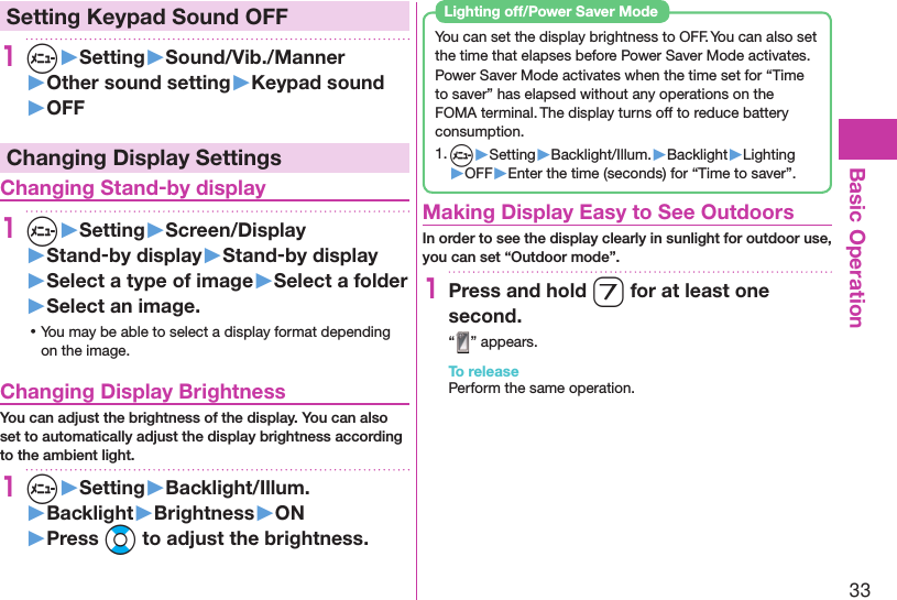 33Basic Operation Setting Keypad Sound OFF1m▶Setting▶Sound/Vib./Manner▶Other sound setting▶Keypad sound▶OFFChanging Display Settings Changing Stand-by display1m▶Setting▶Screen/Display▶Stand-by display▶Stand-by display▶Select a type of image▶Select a folder▶Select an image. ⿠You may be able to select a display format depending on the image. Changing Display BrightnessYou can adjust the brightness of the display. You can also set to automatically adjust the display brightness according to the ambient light.1m▶Setting▶Backlight/Illum.▶Backlight▶Brightness▶ON▶Press Bo to adjust the brightness.You can set the display brightness to OFF. You can also set the time that elapses before Power Saver Mode activates.Power Saver Mode activates when the time set for “Time to saver” has elapsed without any operations on the FOMA terminal. The display turns off to reduce battery consumption.1. m▶Setting▶Backlight/Illum.▶Backlight▶Lighting▶OFF▶Enter the time (seconds) for “Time to saver”. Lighting off/Power Saver Mode Making Display Easy to See OutdoorsIn order to see the display clearly in sunlight for outdoor use,  you can set “Outdoor mode”.1Press and hold 7 for at least one second.“ ” appears.To releasePerform the same operation.