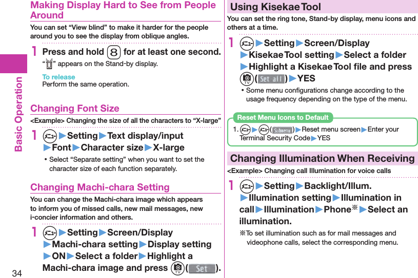 34Basic Operation  Making Display Hard to See from People AroundYou can set “View blind” to make it harder for the people around you to see the display from oblique angles.1Press and hold 8 for at least one second.“ ” appears on the Stand-by display.To releasePerform the same operation. Changing Font Size&lt;Example&gt; Changing the size of all the characters to “X-large”1m▶Setting▶Text display/input▶Font▶Character size▶X-large ⿠Select “Separate setting” when you want to set the character size of each function separately. Changing Machi-chara SettingYou can change the Machi-chara image which appears to inform you of missed calls, new mail messages, new i-concier information and others.1m▶Setting▶Screen/Display▶Machi-chara setting▶Display setting▶ON▶Select a folder▶Highlight a Machi-chara image and press c().  Using Kisekae ToolYou can set the ring tone, Stand-by display, menu icons and others at a time.1m▶Setting▶Screen/Display▶Kisekae Tool setting▶Select a folder▶Highlight a Kisekae Tool ﬁ le and press c()▶YES ⿠Some menu conﬁ gurations change according to the usage frequency depending on the type of the menu.1. m▶m( )▶Reset menu screen▶Enter your Terminal Security Code▶YESReset Menu Icons to Default  Changing Illumination When Receiving&lt;Example&gt; Changing call Illumination for voice calls1m▶Setting▶Backlight/Illum.▶Illumination setting▶Illumination in call▶Illumination▶Phone※▶Select an illumination.※To set illumination such as for mail messages and videophone calls, select the corresponding menu.