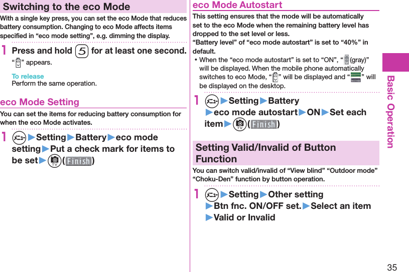 35Basic Operation Switching to the  eco ModeWith a single key press, you can set the eco Mode that reduces battery consumption. Changing to eco Mode affects items speciﬁ ed in “eco mode setting”, e.g. dimming the display.1Press and hold 5 for at least one second.“ ” appears.To releasePerform the same operation. eco Mode SettingYou can set the items for reducing battery consumption for when the eco Mode activates.1m▶Setting▶Battery▶eco mode setting▶Put a check mark for items to be set▶c( )  eco Mode AutostartThis setting ensures that the mode will be automatically set to the eco Mode when the remaining battery level has dropped to the set level or less.“Battery level” of “eco mode autostart” is set to “40%” in default. ⿠When the “eco mode autostart” is set to “ON”, “ (gray)” will be displayed. When the mobile phone automatically switches to eco Mode, “ ” will be displayed and “ ” will be displayed on the desktop.1m▶Setting▶Battery▶eco mode autostart▶ON▶Set each item▶c( )  Setting Valid/Invalid of Button FunctionYou can switch valid/invalid of “View blind” “Outdoor mode” “Choku-Den” function by button operation.1m▶Setting▶Other setting▶Btn fnc. ON/OFF set.▶Select an item▶Valid or Invalid